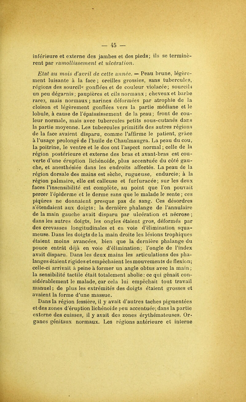 inférieure et externe des jambes et des pieds; ils se terminè- rent par ramollissement et ulcération. Etat au mois d’avril de cette année. — Peau brune, légère- ment luisante à la face ; oreilles grossies, sans tubercules, régions des sourcils gonflées et de couleur violacée; sourcils un peu dégarnis; paupières et cils normaux ; cheveux et barbe rare3, mais normaux ; narines déformées par atrophie de la cloison et légèrement gonflées vers la partie médiane et le lobule, à cause de l’épaississement de la peau; front de cou- leur normale, mais avec tubercules petits sous-cutanés dans la partie moyenne. Les tubercules primitifs des autres régions de la face avaient disparu, comme l’affirme le patient, grâce à l’usage prolongé de l’huile de Chaulmaugra. La peau du cou, la poitrine, le ventre et le dos ont l’aspect normal; celle de la région postérieure et externe des bras et avant-bras est cou- verte d’une éruption lichénoïde, plus accentuée du côté gau- che, et anesthésiée dans les endroits affectés. La peau de la région dorsale des mains est sèche, rugueuse, endurcie; à la région palmaire, elle est calleuse et furfuracée; sur les deux faces l’insensibilité est complète, au point que l’on pouvait percer l’épiderme et le derme sans que le malade le sente ; ces piqûres ne donnaient presque pas de sang. Ces désordres s’étendaient aux doigts ; la dernière phalange de l’annulaire de la main gauche avait disparu par ulcération et nécrose ; dans les autres doigts, les ongles étaient gros, déformés par des crevasses longitudinales et en voie d’élimination squa- meuse. Dans les doigts de la main droite les lésions trophiques étaient moins avancées, bien que la dernière phalange du pouce entrât déjà en voie d’élimination; l’ongle de l’index avait disparu. Dans les deux mains les articulations des pha- langes étaient rigides etempêchaient les mouvements de flexion; celle-ci arrivait à peine à former un angle obtus avec la main ; la sensibilité tactile était totalement abolie: ce qui gênait con- sidérablement le malade, car cela lui empêchait tout travail manuel; de plus les extrémités des doigts étaient grosses et avaient la forme d’une massue. Dans la région fessière, il y avait d’autres taches pigmentées et des zones d’éruption lichénoïde peu accentuée; dans la partie externe des cuisses, il y avait des zones érythémateuses. Or- ganes génitaux normaux. Les régions antérieure et interne