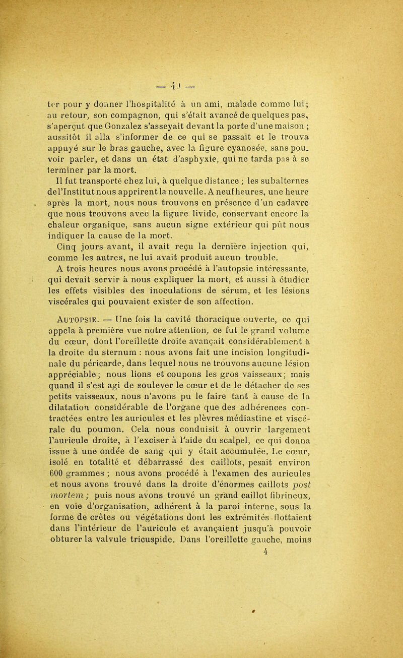 ter pour y donner l’hospitalité à un ami, malade comme lui; au retour, son compagnon, qui s’était avancé de quelques pas, s’aperçut que Gonzalez s’asseyait devant la porte d’une maison ; aussitôt il alla s’informer de ce qui se passait et le trouva appuyé sur le bras gauche, avec la figure cyanosée, sans pou. voir parler, et dans un état d’asphyxie, qui ne tarda pas à se terminer par la mort. Il fut transporté chez lui, à quelque distance ; les subalternes de l’Institut nous apprirent la nouvelle. A neuf heures, une heure après la mort, nous nous trouvons en présence d’un cadavre que nous trouvons avec la figure livide, conservant encore la chaleur organique, sans aucun signe extérieur qui pût nous indiquer la cause de la mort. Cinq jours avant, il avait reçu la dernière injection qui, comme les autres, ne lui avait produit aucun trouble. A trois heures nous avons procédé à l’autopsie intéressante, qui devait servir à nous expliquer la mort, et aussi à étudier les effets visibles des inoculations de sérum, et les lésions viscérales qui pouvaient exister de son affection. Autopsie. — Une fois la cavité thoracique ouverte, ce qui appela à première vue notre attention, ce fut le grand volume du cœur, dont l’oreillette droite avançait considérablement à la droite du sternum : nous avons fait une incision longitudi- nale du péricarde, dans lequel nous ne trouvons aucune lésion appréciable; nous lions et coupons les gros vaisseaux; mais quand il s’est agi de soulever le cœur et de le détacher de ses petits vaisseaux, nous n’avons pu le faire tant à cause de la dilatation considérable de l’organe que des adhérences con- tractées entre les auricules et les plèvres médiastine et viscé- rale du poumon. Cela nous conduisit à ouvrir largement l’auricule droite, à l’exciser à l’aide du scalpel, ce qui donna issue à une ondée de sang qui y était accumulée. Le cœur, isolé en totalité et débarrassé des caillots, pesait environ 600 grammes ; nous avons procédé à l’examen des auricules et nous avons trouvé dans la droite d’énormes caillots post mortem; puis nous avons trouvé un grand caillot fibrineux, en voie d’organisation, adhérent à la paroi interne, sous la forme de crêtes ou végétations dont les extrémités flottaient dans l’intérieur de l’auricule et avançaient jusqu’à pouvoir obturer la valvule tricuspide. Dans l’oreillette gauche, moins 4