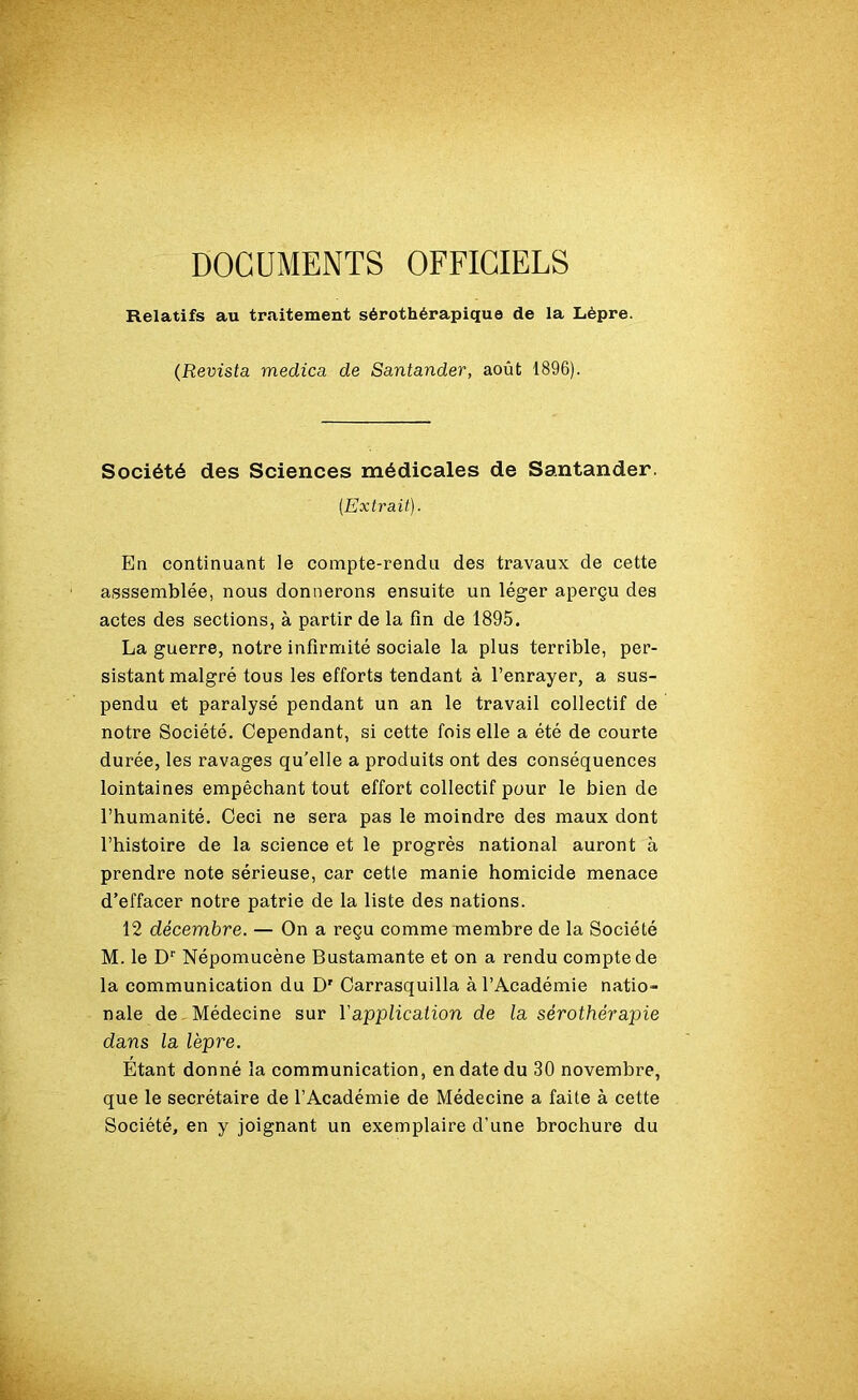 Relatifs au traitement sérothérapique de la Lèpre. (Revista medica de Santander, août 1896). Société des Sciences médicales de Santander. {Extrait). En continuant le compte-rendu des travaux de cette asssemblée, nous donnerons ensuite un léger aperçu des actes des sections, à partir de la fin de 1895. La guerre, notre infirmité sociale la plus terrible, per- sistant malgré tous les efforts tendant à l’enrayer, a sus- pendu et paralysé pendant un an le travail collectif de notre Société. Cependant, si cette fois elle a été de courte durée, les ravages qu'elle a produits ont des conséquences lointaines empêchant tout effort collectif pour le bien de l’humanité. Ceci ne sera pas le moindre des maux dont l’histoire de la science et le progrès national auront à prendre note sérieuse, car cetle manie homicide menace d’effacer notre patrie de la liste des nations. 12 décembre. — On a reçu comme membre de la Société M. le Dr Népomucène Bustamante et on a rendu compte de la communication du D' Carrasquilla à l’Académie natio- nale de Médecine sur Y application de la sérothérapie dans la lèpre. Etant donné la communication, en date du 30 novembre, que le secrétaire de l’Académie de Médecine a faite à cette Société, en y joignant un exemplaire d’une brochure du