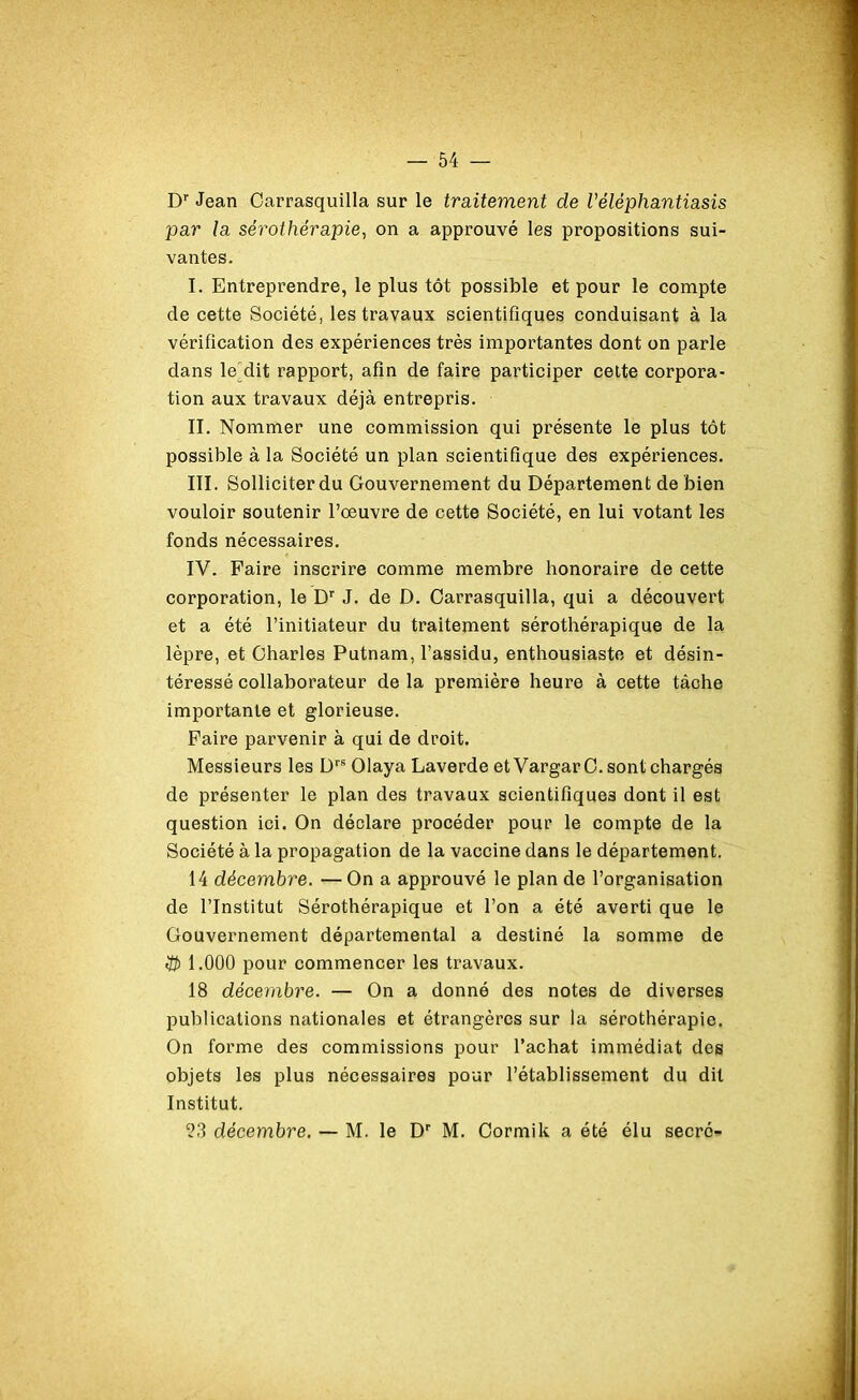 Dr Jean Carrasquilla sur le traitement de Véléphantiasis par la sérothérapie, on a approuvé les propositions sui- vantes. I. Entreprendre, le plus tôt possible et pour le compte de cette Société, les travaux scientifiques conduisant à la vérification des expériences très importantes dont on parle dans le dit rapport, afin de faire participer cette corpora- tion aux travaux déjà entrepris. II. Nommer une commission qui présente le plus tôt possible à la Société un plan scientifique des expériences. III. Solliciter du Gouvernement du Département de bien vouloir soutenir l’œuvre de cette Société, en lui votant les fonds nécessaires. IV. Paire inscrire comme membre honoraire de cette corporation, le Dr J. de D. Carrasquilla, qui a découvert et a été l’initiateur du traitement sérothérapique de la lèpre, et Charles Putnam, l’assidu, enthousiaste et désin- téressé collaborateur de la première heure à cette tâche importante et glorieuse. Paire parvenir à qui de droit. Messieurs les Drs Olaya Laverde et Vargar C. sont chargés de présenter le plan des travaux scientifiques dont il est question ici. On déclare procéder pour le compte de la Société à la propagation de la vaccine dans le département. 14 décembre. —On a approuvé le plan de l’organisation de l’Institut Sérothérapique et l’on a été averti que le Gouvernement départemental a destiné la somme de 1.000 pour commencer les travaux. 18 décembre. — On a donné des notes de diverses publications nationales et étrangères sur la sérothérapie. On forme des commissions pour l’achat immédiat des objets les plus nécessaires pour l’établissement du dit Institut. 23 décembre. — M. le Dp M. Cormik a été élu secré-