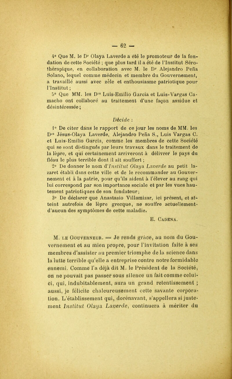 4° Que M. le Dr Olaya Laverde a été le promoteur de la fon- dation do cette Société ; que plus tard il a été de l'Institut Séro- fhérapique, en collaboration avec M. le Dr Alejandro Pena Solano, lequel comme médecin et membre du Gouvernement, a travaillé aussi avec zèle et enthousiasme patriotique pour l’Institut ; 5° Que MM. les D|S Luis-Emilio Garcia et Luis-Vargas Ca- macho ont collaboré au traitement d’une façon assidue et désintéressée ; Décide : 1° De citer dans le rapport de ce jour les noms de MM. les D,s Jésus-Olaya Laverde, Alejandro Pena S., Luis Yargas C. et Luis-Emilio Garcia, comme les membres de cette Société qui se sont distingués par leurs travaux dans le traitement de la lèpre, et qui certainement arriveront à délivrer le pays du fléau le plus terrible dont il ait souffert ; 2° De donner le nom d'institut Olaya Laverde au petit la- zaret établi dans cette ville et de le recommander au Gouver- nement et à la patrie, pour qu’ils aident à l’élever au rang qui lui correspond par son importance sociale et par les vues hau- tement patriotiques de son fondateur; 3° De déclarer que Anastasio Villamizar, ici présent, et at- teint autrefois de lèpre grecque, ne souffre actuellement- d’aucun des symptômes de cette maladie. E. Cadena. M. le Gouverneur. — Je rends grâce, au nom clu Gou- vernement et au mien propre, pour l’invitation faite à ses membres d’assister au premier triomphe de la science dans la lutte terrible qu’elle a entreprise contre notre formidable ennemi. Comme l’a déjà dit M. le Président de la Société, on ne pouvait pas passer sous silence un fait comme celui- ci, qui, indubitablement, aura un grand retentissement ; aussi, je félicite chaleureusement cette savante corpora- tion. L’établissement qui, dorénavant, s’appellera si juste- ment Institut Olaya Laverde, continuera à mériter du