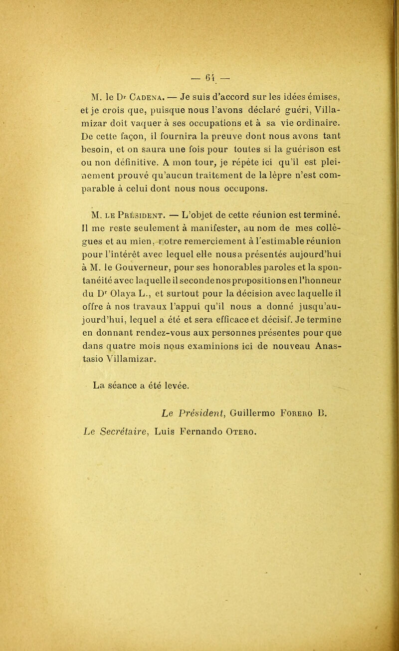 M. le D>- Cadena. — Je suis d’accord sur les idées émises, et je crois que, puisque nous l’avons déclaré guéri, Villa- mizar doit vaquer à ses occupations et à sa vie ordinaire. De cette façon, il fournira la preuve dont nous avons tant besoin, et on saura une fois pour toutes si la guérison est ou non définitive. A mon tour, je répète ici qu’il est plei- nement prouvé qu’aucun traitement de la lèpre n’est com- parable à celui dont nous nous occupons. M. le Président. — L’objet de cette réunion est terminé. Il me reste seulement à manifester, au nom de mes collè- gues et au mien, rotre remerciement à l’estimable réunion pour l’intérêt avec lequel elle nousa présentés aujourd’hui à M. le Gouverneur, pour ses honorables paroles et la spon- tanéité avec laquelle il seconde nos propositions en l’honneur du Dr Olaya L., et surtout pour la décision avec laquelle il offre à nos travaux l’appui qu’il nous a donné jusqu’au- jourd’hui, lequel a été et sera efficace et décisif. Je termine en donnant rendez-vous aux personnes présentes pour que dans quatre mois nous examinions ici de nouveau Anas- tasio Villamizar. La séance a été levée. Le Président, Guillermo Forero 13. Le Secrétaire, Luis Fernando Otero.