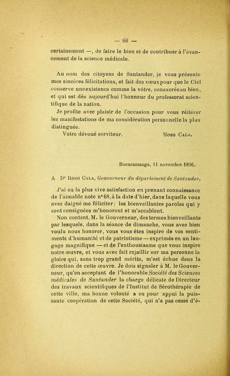 certainement —, de faire le bien et de contribuer à l’avan- cement de la science médicale. Au nom des citoyens de Santander, je vous présente mes sincères félicitations, et fait des voeuxpour que le Ciel conserve uneexistence comme la vôtre, consacréeau bien, et qui est dès aujourd’hui l’honneur du professorat scien- tifique de la nation. Je profite avec plaisir de l’occasion pour vous réitérer les manifestations de ma considération personnelle la plus distinguée. Votre dévoué serviteur, Roso Cala. Bucaramanga, 11 novembre 1896. A Dr Roso Cala, Gouverneur du département de Santander. J’ai eu la plus vive satisfaction en prenant connaissance de l’aimable note n° 68, à la date d’hier, dans laquelle vous avez daigné me féliciter; les bienveillantes paroles qui y sont consignées m’honorent et m’accablent. Non content, M. le Gouverneur, des termes bienveillants par lesquels, dans la séance de dimanche, vous avez bien voulu nous honorer, vous vous êtes inspiré de vos senti- ments d’humanité et de patriotisme — exprimés en un lan- gage magnifique —et de l’enthousiasme que vous inspire notre oeuvre, et vous avez fait rejaillir sur ma personne la gloire qui, sans trop grand mérite, m’est échue dans la direction de cette œuvre. Je dois signaler à M. le Gouver- neur, qu’en acceptant de l’honorable Société des Sciences médicales de Santander la charge délicate de Directeur des travaux scientifiques de l’Institut de Sérothérapie de cette ville, ma bonne volonté a eu pour appui la puis- sante coopération de cette Société, qui n’a pas cessé d’é-