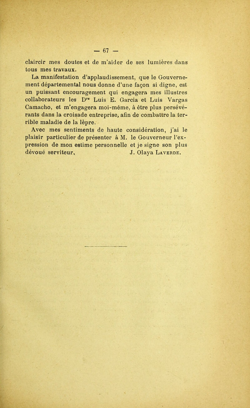 claircir mes doutes et de m’aider de ses lumières dans tous mes travaux. La manifestation d’applaudissement, que le Gouverne- ment départemental nous donne d’une façon si digne, est un puissant encouragement qui engagera mes illustres collaborateurs les Dr* Luis E. Garcia et Luis Vargas Camacho, et m’engagera moi-même, à être plus persévé- rants dans la croisade entreprise, afin de combattre la ter- rible maladie de la lèpre. Avec mes sentiments de haute considération, j’ai le plaisir particulier de présenter à M. le Gouverneur l’ex- pression de mon estime personnelle et je signe son plus dévoué serviteur, J. Olaya Laverde.