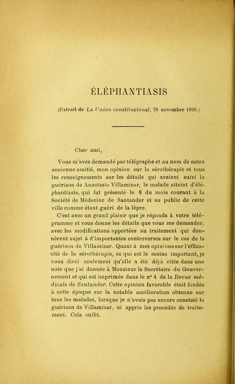 ÉLÉPHANTIASïS (Extrait de La Union constitucional, 28 novembre 1896.) Cher ami, Vous m’avez demandé par télégraphe et au nom de notre ancienne amitié, mon opinion sur la sérothérapie et tous les renseignements sur les détails qui avaient suivi la guérison de Anastasio Villamizar, le malade atteint d’élé- phantiasis, qui fut présenté le 8 du mois courant à lu Société de Médecine de Santander et au public de cette ville comme étant guéri de la lèpre. C’est avec un grand plaisir que je réponds à votre télé- gramme et vous donne les détails que vous me demandez, avec les modifications apportées au traitement qui don- nèrent sujet à d’importantes controverses sur le cas de la guérison de Villamizar. Quant à mes opinions sur l’effica- cité de la sérothérapie, ce qui est le moins important, je vous dirai seulement qu’elle a été déjà citée dans une note que j’ai donnée à Monsieur le Secrétaire du Gouver- nement et qui est imprimée dans le n° 4 de la Revue mé- dicale de Santander. Cette opinion favorable était fondée à cette époque sur la notable amélioration obtenue sur tous les malades, lorsque je n’avais pas encore constaté la guérison de Villamizar, ni appris les procédés de traite- ment. Cela suffit.