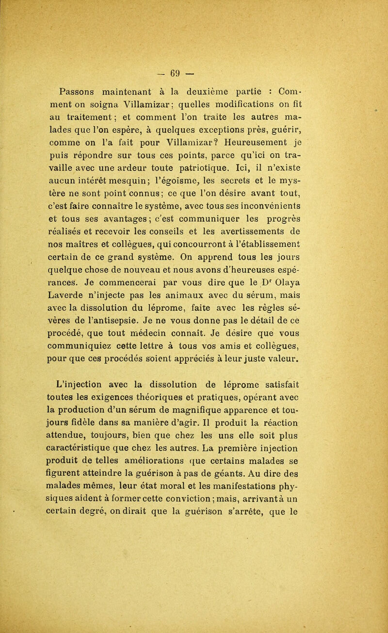 Passons maintenant à la deuxième partie : Com- ment on soigna Villamizar; quelles modifications on fit au traitement ; et comment l’on traite les autres ma- lades que l’on espère, à quelques exceptions près, guérir, comme on l’a fait pour Villamizar? Heureusement je puis répondre sur tous ces points, parce qu’ici on tra- vaille avec une ardeur toute patriotique. Ici, il n’existe aucun intérêt mesquin; l’égoïsme, les secrets et le mys- tère ne sont point connus; ce que l’on désire avant tout, c’est faire connaître le système, avec tous ses inconvénients et tous ses avantages ; c’est communiquer les progrès réalisés et recevoir les conseils et les avertissements de nos maîtres et collègues, qui concourront à l’établissement certain de ce grand système. On apprend tous les jours quelque chose de nouveau et nous avons d’heureuses espé- rances. Je commencerai par vous dire que le Dr Olaya Laverde n’injecte pas les animaux avec du sérum, mais avec la dissolution du léprome, faite avec les règles sé- vères de l’antisepsie. Je ne vous donne pas le détail de ce procédé, que tout médecin connaît. Je désire que vous communiquiez cette lettre à tous vos amis et collègues, pour que ces procédés soient appréciés à leur juste valeur. L’injection avec la dissolution de léprome satisfait toutes les exigences théoriques et pratiques, opérant avec la production d’un sérum de magnifique apparence et tou- jours fidèle dans sa manière d’agir. Il produit la réaction attendue, toujours, bien que chez les uns elle soit plus caractéristique que chez les autres. La première injection produit de telles améliorations que certains malades se figurent atteindre la guérison à pas de géants. Au dire des malades mêmes, leur état moral et les manifestations phy- siques aident à former cette conviction ; mais, arrivant à un certain degré, on dirait que la guérison s’arrête, que le