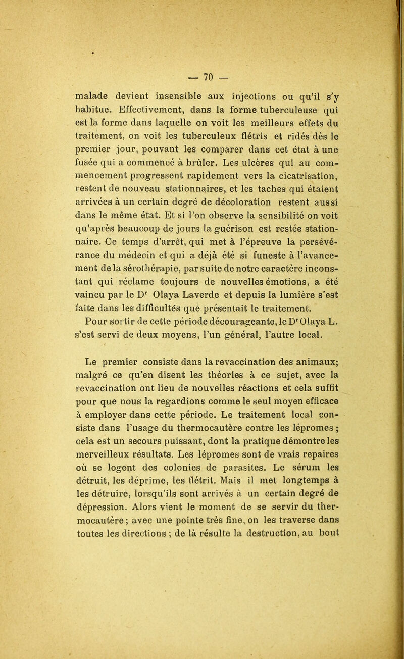 malade devient insensible aux injections ou qu’il s’y habitue. Effectivement, dans la forme tuberculeuse qui est la forme dans laquelle on voit les meilleurs effets du traitement, on voit les tuberculeux flétris et ridés dès le premier jour, pouvant les comparer dans cet état à une fusée qui a commencé à brûler. Les ulcères qui au com- mencement progressent rapidement vers la cicatrisation, restent de nouveau stationnaires, et les taches qui étaient arrivées à un certain degré de décoloration restent aussi dans le même état. Et si l’on observe la sensibilité on voit qu’après beaucoup de jours la guérison est restée station- naire. Oe temps d’arrêt, qui met à l’épreuve la persévé- rance du médecin et qui a déjà été si funeste à l’avance- ment delà sérothérapie, par suite de notre caractère incons- tant qui réclame toujours de nouvelles émotions, a été vaincu par le Dr Olaya Laverde et depuis la lumière s’est faite dans les difficultés que présentait le traitement. Pour sortir de cette période décourageante, le Dr Olaya L. s’est servi de deux moyens, l’un général, l’autre local. Le premier consiste dans la revaccination des animaux; malgré ce qu’en disent les théories à ce sujet, avec la revaccination ont lieu de nouvelles réactions et cela suffit pour que nous la regardions comme le seul moyen efficace à employer dans cette période. Le traitement local con- siste dans l’usage du thermocautère contre les lépromes ; cela est un secours puissant, dont la pratique démontre les merveilleux résultats. Les lépromes sont de vrais repaires où se logent des colonies de parasites. Le sérum les détruit, les déprime, les flétrit. Mais il met longtemps à les détruire, lorsqu’ils sont arrivés à un certain degré de dépression. Alors vient le moment de se servir du ther- mocautère; avec une pointe très fine, on les traverse dans toutes les directions ; de là résulte la destruction, au bout