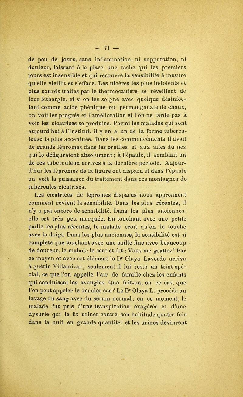 de peu de jours, sans inflammation, ni suppuration, ni douleur, laissant à la place une tache qui les premiers jours est insensible et qui recouvre la sensibilité à mesure qu’elle vieillit et s’efface. Les ulcères les plus indolents et plus sourds traités par le thermocautère se réveillent de leur léthargie, et si on les soigne avec quelque désinfec- tant comme acide phénique ou permanganate de chaux, on voit les progrès et l’amélioration et l’on ne tarde pas à voir les cicatrices se produire. Parmi les malades qui sont aujourd’hui à l'Institut, il y en a un de la forme tubercu- leuse la plus accentuée. Dans les commencements il avait de grands lépromes dans les oreilles et aux ailes du nez qui le défiguraient absolument ; à l’épaule, il semblait un de ces tuberculeux arrivés à la dernière période. Aujour- d’hui les lépromes de la figure ont disparu et dans l’épaule on voit la puissance du traitement dans ces montagnes de tubercules cicatrisés. Les cicatrices de lépromes disparus nous apprennent comment revient la sensibilité. Dans les plus récentes, il n’y a pas encore de sensibilité. Dans les plus anciennes, elle est très peu marquée. En touchant avec une petite paille les plus récentes, le malade croit qu’on le touche avec le doigt. Dans les plus anciennes, la sensibilité est si complète que touchant avec une paille fine avec beaucoup de douceur, le malade le sent et dit : Vous me grattez ! Par ce moyen et avec cet élément le Dr Olaya Laverde arriva à guérir Villamizar; seulement il lui resta un teint spé- cial, ce que l’on appelle l’air de famille chez les enfants qui conduisent les aveugles. Que fait-on, en ce cas, que l’on peut appeler le dernier cas ? Le Dr Olaya L. procéda au lavage du sang avec du sérum normal ; en ce moment, le malade fut pris d’une transpiration exagérée et d’une dysurie qui le fit uriner contre son habitude quatre fois dans la nuit en grande quantité; et les urines devinrent