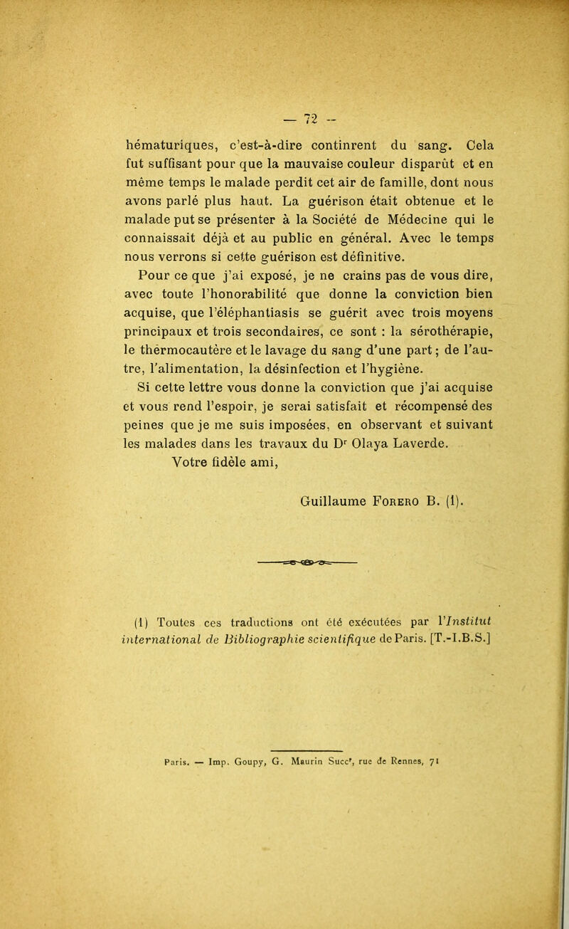 hématuriques, c’est-à-dire continrent du sang. Cela fut suffisant pour que la mauvaise couleur disparût et en même temps le malade perdit cet air de famille, dont nous avons parlé plus haut. La guérison était obtenue et le malade put se présenter à la Société de Médecine qui le connaissait déjà et au public en général. Avec le temps nous verrons si cette guérison est définitive. Pour ce que j’ai exposé, je ne crains pas de vous dire, avec toute l’honorabilité que donne la conviction bien acquise, que l’éléphantiasis se guérit avec trois moyens principaux et trois secondaires, ce sont : la sérothérapie, le thérmocautère et le lavage du sang d’une part ; de l’au- tre, l’alimentation, la désinfection et l’hygiène. Si cette lettre vous donne la conviction que j’ai acquise et vous rend l’espoir, je serai satisfait et récompensé des peines que je me suis imposées, en observant et suivant les malades dans les travaux du Dr Olaya Laverde. Votre fidèle ami, Guillaume Forero B. (1). (1) Toutes ces traductions ont été exécutées par VInstitut international de Bibliographie scientifique de Paris. [T.-I.B.S.] Paris. — lmp. Goupy, G. Msurin Succr, rue de Rennes, 71