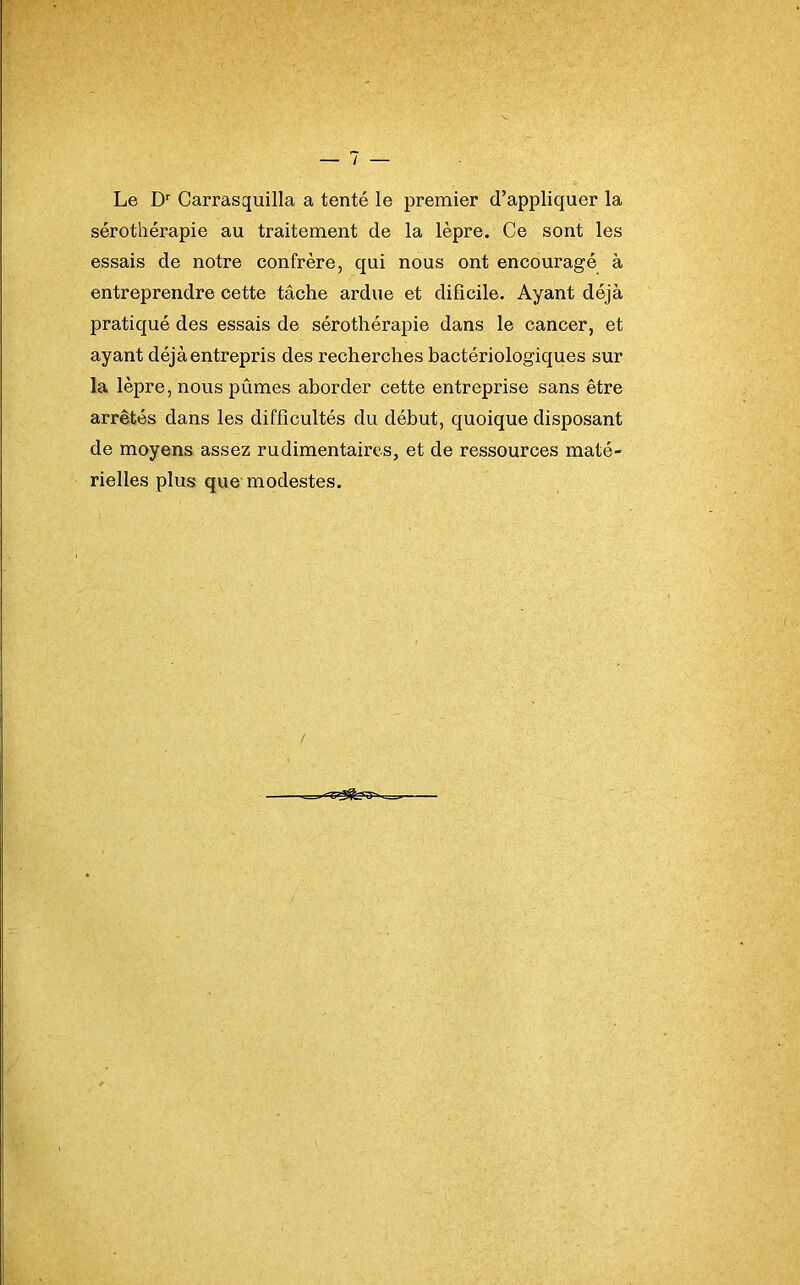 Le Dr Carrasquilla a tenté le premier d’appliquer la sérothérapie au traitement de la lèpre. Ce sont les essais de notre confrère, qui nous ont encouragé à entreprendre cette tâche ardue et dificile. Ayant déjà pratiqué des essais de sérothérapie dans le cancer, et ayant déjà entrepris des recherches bactériologiques sur la lèpre, nous pûmes aborder cette entreprise sans être arrêtés dans les difficultés du début, quoique disposant de moyens assez rudimentaires, et de ressources maté- rielles plus que modestes.