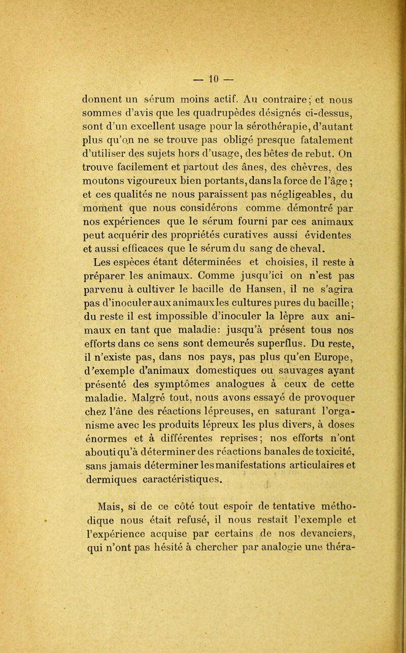 donnent un sérum moins actif. Au contraire; et nous sommes d’avis que les quadrupèdes désignés ci-dessus, sont d’un excellent usage pour la sérothérapie, d’autant plus qu’o.n ne se trouve pas obligé presque fatalement d’utiliser des sujets hors d’usage, des bêtes de rebut. On trouve facilement et partout des ânes, des chèvres, des moutons vigoureux bien portants, dans la force de l’âge ; et ces qualités ne nous paraissent pas négligeables, du moment que nous considérons comme démontré par nos expériences que le sérum fourni par ces animaux peut acquérir des propriétés curatives aussi évidentes et aussi efficaces que le sérum du sang de cheval. Les espèces étant déterminées et choisies, il reste à préparer les animaux. Comme jusqu’ici on n’est pas parvenu à cultiver le bacille de Hansen, il ne s’agira pas d’inoculer aux animaux les cultures pures du bacille; du reste il est impossible d’inoculer la lèpre aux ani- maux en tant que maladie: jusqu’à présent tous nos efforts dans ce sens sont demeurés superflus. Du reste, il n’existe pas, dans nos pays, pas plus qu’en Europe, d’exemple d’animaux domestiques ou sauvages ayant présenté des symptômes analogues à ceux de cette maladie. Malgré tout, noüs avons essayé de provoquer chez l’âne des réactions lépreuses, en saturant l’orga- nisme avec les produits lépreux les plus divers, à doses énormes et à différentes reprises; nos efforts n’ont abouti qu’à déterminer des réactions banales de toxicité, sans jamais déterminer les manifestations articulaires et dermiques caractéristiques. Mais, si de ce côté tout espoir de tentative métho- dique nous était refusé, il nous restait l’exemple et l’expérience acquise par certains de nos devanciers, qui n’ont pas hésité à chercher par analogie une théra-