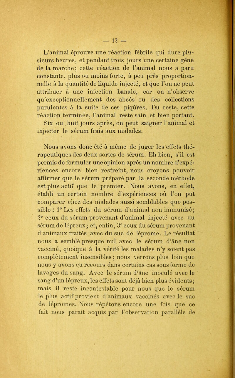 L’animal éprouve une réaction fébrile qui dure plu- sieurs heures, et pendant trois jours une certaine gêne de la marche ; cette réaction de l’animal nous a paru constante, plus ou moins forte, à peu près proportion- nelle à la quantité de liquide injecté, et que l’on ne peut attribuer à une infection banale, car on n’observe qu’exceptionnellement des abcès ou des collections purulentes à la suite de ces piqûres. Du reste, cette réaction terminée, l’animal reste sain et bien portant. Six ou .huit jours après, on peut saigner l’animal et injecter le sérum frais aux malades. Nous avons donc été à même de juger les effets thé- rapeutiques des deux sortes de sérum. Eh bien, s’il est permis de formuler une opinion après un nombre d’expé- riences encore bien restreint, nous croyons pouvoir affirmer que le sérum préparé par la seconde méthode est plus actif que le premier. Nous avons, en effet, établi un certain nombre d’expériences où l’on put comparer chez des malades aussi semblables que pos- sible : 1° Les effets du sérum d’animal non immunisé; 2° ceux du sérum provenant d’animal injecté avec du sérum de lépreux; et, enfin, 3° ceux du sérum provenant d’animaux traités avec du suc de léprome. Le résultat nous a semblé presque nul avec le sérum d’âne non vacciné, quoique à la vérité les malades n’y soient pas complètement insensibles ; nous verrons plus loin que nous y avons eu recours dans certains cas sous forme de lavages du sang. Avec le sérum d’âne inoculé avec le sang d’un lépreux,les effets sont déjà bien plus évidents; mais il reste incontestable pour nous que le sérum le .plus actif provient d’animaux vaccinés avec le suc de lépromes. Nous répétons encore une fois que ce fait nous paraît acquis par l’observation parallèle de