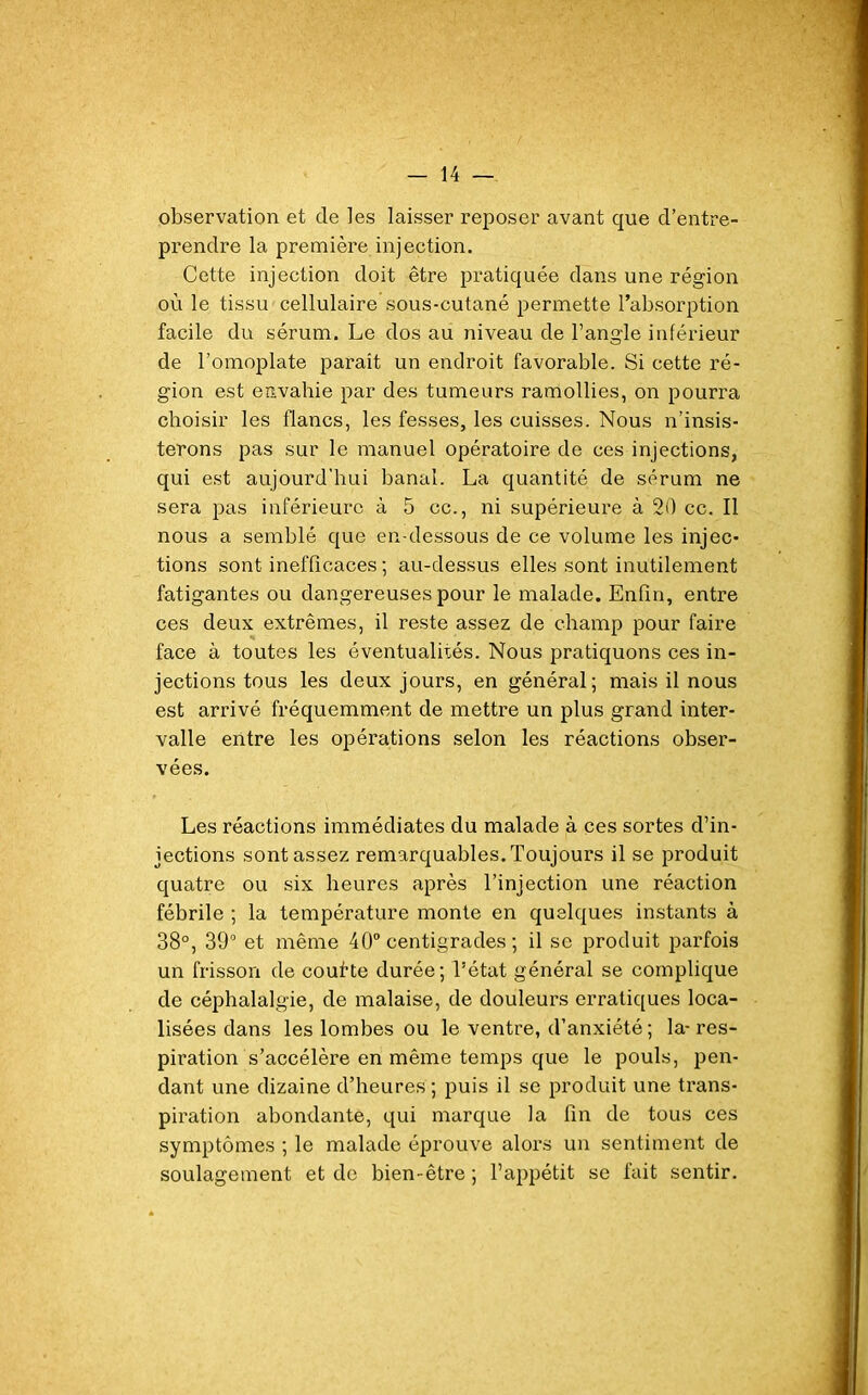 observation et de les laisser reposer avant que d’entre- prendre la première injection. Cette injection doit être pratiquée dans une région où le tissu cellulaire sous-cutané permette l’absorption facile du sérum. Le dos au niveau de l’angle inférieur de l’omoplate parait un endroit favorable. Si cette ré- gion est envahie par des tumeurs ramollies, on pourra choisir les flancs, les fesses, les cuisses. Nous n’insis- terons pas sur le manuel opératoire de ces injections, qui est aujourd'hui banal. La quantité de sérum ne sera pas inférieure à 5 cc., ni supérieure à 20 cc. Il nous a semblé que en-dessous de ce volume les injec- tions sont inefficaces ; au-dessus elles sont inutilement fatigantes ou dangereuses pour le malade. Enfin, entre ces deux extrêmes, il reste assez de champ pour faire face à toutes les éventualités. Nous pratiquons ces in- jections tous les deux jours, en général; mais il nous est arrivé fréquemment de mettre un plus grand inter- valle entre les opérations selon les réactions obser- vées. Les réactions immédiates du malade à ces sortes d’in- jections sont assez remarquables. Toujours il se produit quatre ou six heures après l’injection une réaction fébrile ; la température monte en quelques instants à 38°, 39° et même 40° centigrades ; il se produit parfois un frisson de coufte durée; l’état général se complique de céphalalgie, de malaise, de douleurs erratiques loca- lisées dans les lombes ou le ventre, d’anxiété ; la- res- piration s’accélère en même temps que le pouls, pen- dant une dizaine d’heures ; puis il se produit une trans- piration abondante, qui marque la fin de tous ces symptômes ; le malade éprouve alors un sentiment de soulagement et de bien-être ; l’appétit se fait sentir.