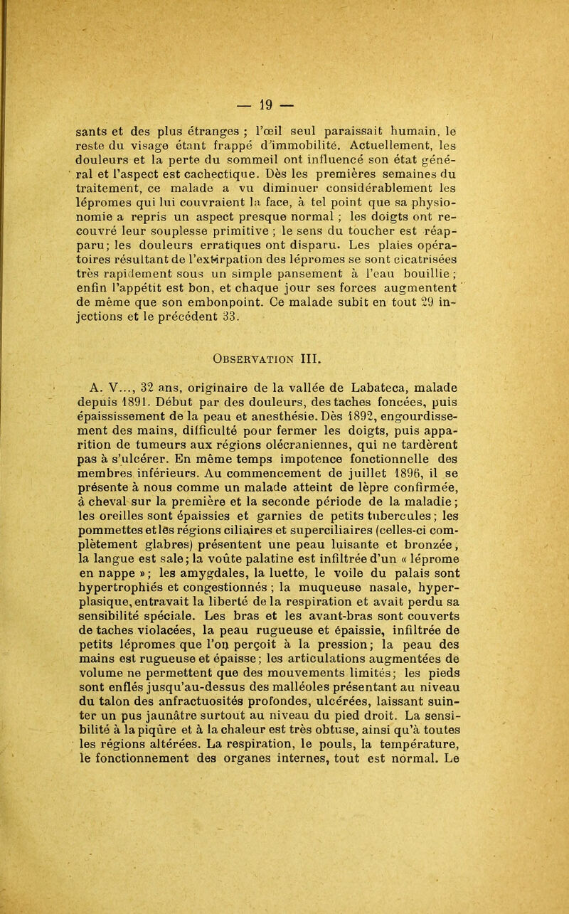 sants et des plus étranges ; l’œil seul paraissait humain, le reste du visage étant frappé d’immobilité. Actuellement, les douleurs et la perte du sommeil ont influencé son état géné- ral et l’aspect est cachectique. Dès les premières semaines du traitement, ce malade a vu diminuer considérablement les lépromes qui lui couvraient la face, à tel point que sa physio- nomie a repris un aspect presque normal ; les doigts ont re- couvré leur souplesse primitive ; le sens du toucher est réap- paru; les douleurs erratiques ont disparu. Les plaies opéra- toires résultant de l’extorpation des lépromes se sont cicatrisées très rapidement sous un simple pansement à l’eau bouillie ; enfin l’appétit est bon, et chaque jour ses forces augmentent de même que son embonpoint. Ce malade subit en tout 29 in- jections et le précédent 33. Observation III. A. V..., 32 ans, originaire de la vallée de Labateca, malade depuis 1891. Début par des douleurs, des taches foncées, puis épaississement de la peau et anesthésie. Dès 1892, engourdisse- ment des mains, difficulté pour fermer les doigts, puis appa- rition de tumeurs aux régions olécraniennes, qui ne tardèrent pas à s’ulcérer. En même temps impotence fonctionnelle des membres inférieurs. Au commencement de juillet 1898, il se présente à nous comme un malade atteint de lèpre confirmée, à cheval sur la première et la seconde période de la maladie; les oreilles sont épaissies et garnies de petits tubercules ; les pommettes et les régions ciliaires et superciliaires (celles-ci com- plètement glabres) présentent une peau luisante et bronzée, la langue est sale; la voûte palatine est infiltrée d’un « léprome en nappe »; les amygdales, la luette, le voile du palais sont hypertrophiés et congestionnés ; la muqueuse nasale, hyper- plasique, entravait la liberté delà respiration et avait perdu sa sensibilité spéciale. Les bras et les avant-bras sont couverts de taches violacées, la peau rugueuse et épaissie, infiltrée de petits lépromes que l’op perçoit à la pression; la peau des mains est rugueuse et épaisse; les articulations augmentées de volume ne permettent que des mouvements limités; les pieds sont enflés jusqu’au-dessus des malléoles présentant au niveau du talon des anfractuosités profondes, ulcérées, laissant suin- ter un pus jaunâtre surtout au niveau du pied droit. La sensi- bilité à la piqûre et à la chaleur est très obtuse, ainsi qu’à toutes les régions altérées. La respiration, le pouls, la température, le fonctionnement des organes internes, tout est normal. Le