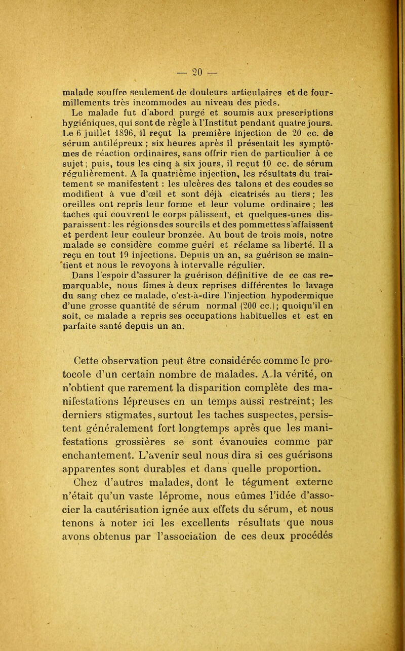 malade souffre seulement de douleurs articulaires et de four- millements très incommodes au niveau des pieds. Le malade fut d'abord purgé et soumis aux prescriptions hygiéniques, qui sont de règle à l’Institut pendant quatre jours. Le 6 juillet 1896, il reçut la première injection de 20 ce. de sérum antilépreux ; six heures après il présentait les symptô- mes de réaction ordinaires, sans offrir rien de particulier à ce sujet; puis, tous les cinq à six jours, il reçut 10 cc. de sérum régulièrement. A la quatrième injection, les résultats du trai- tement se manifestent : les ulcères des talons et des coudes se modifient à vue d’œil et sont déjà cicatrisés au tiers ; les oreilles ont repris leur forme et leur volume ordinaire ; les taches qui couvrent le corps pâlissent, et quelques-unes dis- paraissent: les régions des sourcils et des pommettes s'affaissent et perdent leur couleur bronzée. Au bout de trois mois, notre malade se considère comme guéri et réclame sa liberté. Il a reçu en tout 19 injections. Depuis un an, sa guérison se main- tient et nous le revoyons à intervalle régulier. Dans l’espoir d’assurer la guérison définitive de ce cas re- marquable, nous fîmes à deux reprises différentes le lavage du sang chez ce malade, c’est-à-dire l’injection hypodermique d’une grosse quantité de sérum normal (200 cc.); quoiqu’il en soit, ce malade a repris ses occupations habituelles et est en parfaite santé depuis un an. Cette observation peut être considérée comme le pro- tocole d’un certain nombre de malades. A la vérité, on n’obtient que rarement la disparition complète des ma- nifestations lépreuses en un temps aussi restreint; les derniers stigmates, surtout les taches suspectes, persis- tent généralement fort longtemps après que les mani- festations grossières se sont évanouies comme par enchantement. L’avenir seul nous dira si ces guérisons apparentes sont durables et dans quelle proportion. Chez d’autres malades, dont le tégument externe n’était qu’un vaste léprome, nous eûmes l’idée d’asso- cier la cautérisation ignée aux effets du sérum, et nous tenons à noter ici les excellents résultats que nous avons obtenus par l’association de ces deux procédés