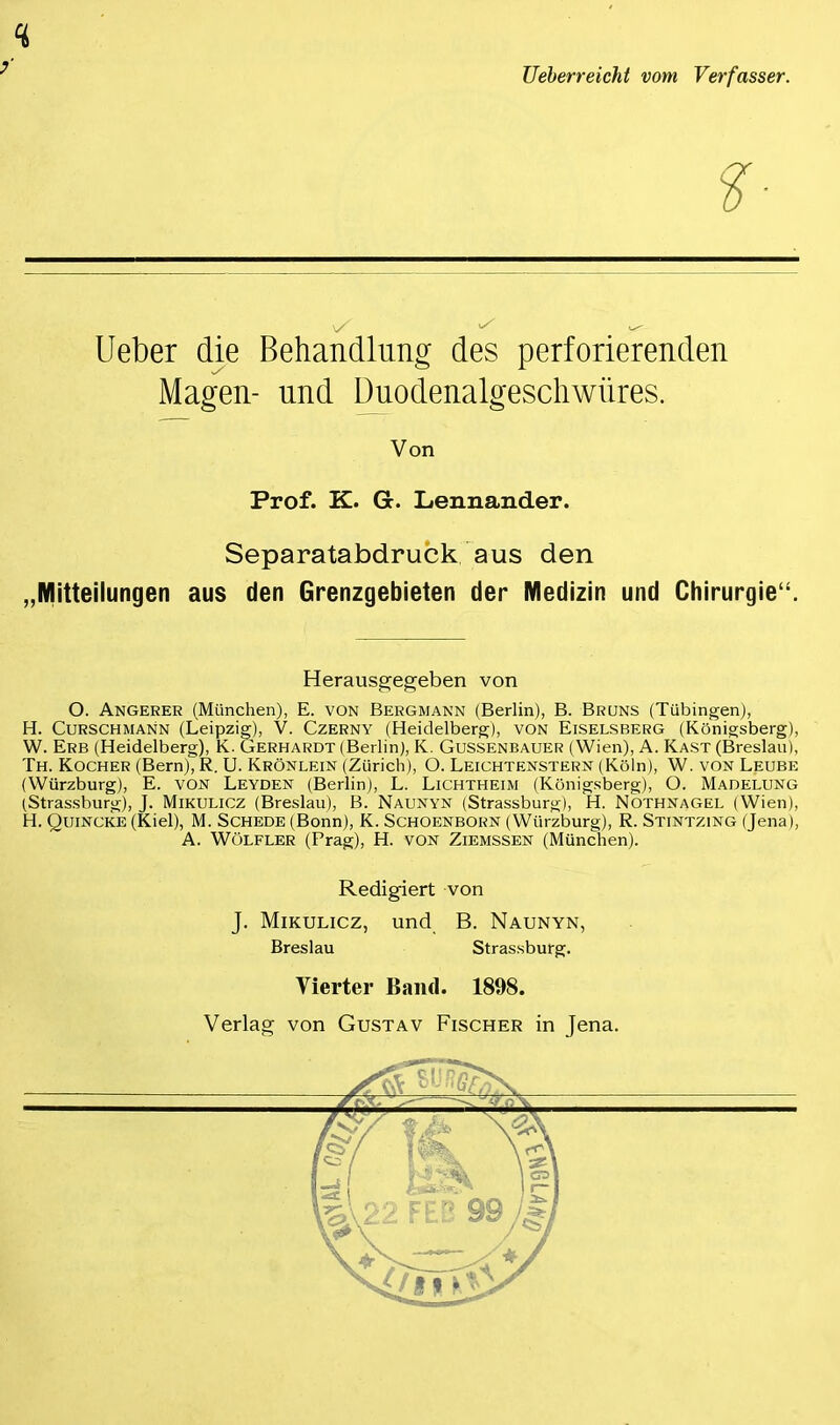 Ueberreicht vom Verfasser. 'S 'S ^ Ueber die Behandlung des perforierenden Magen- und Duodenalgeschwüres. Von Prof. K. G. Lennander. Separatabdruck aus den „Mitteilungen aus den Grenzgebieten der Medizin und Chirurgie“. Herausgegeben von O. Angerer (München), E. von Bergmann (Berlin), B. Brüns (Tübingen), H. Curschmann (Leipzig), V. Czerny (Heidelberg), von Eiselsberg (Königsberg), W. Erb (Heidelberg), K. Gerhardt (Berlin), K. Gussenbauer (Wien), A. Käst (Breslau), Th. Kocher (Bern), R. U. Krönlein (Zürich), O. Leichtenstern (Köln), W. von Leube (Würzburg), E. von Leyden (Berlin), L. Lichtheim (Königsberg), O. Madelung (Strassburg), J. Mikulicz (Breslau), B. Naunyn (Strassburg), H. Nothnagel (Wien), H. Quincke (Kiel), M. Schede (Bonn), K. Schoenborn (Würzburg), R. Stintzing (Jena), A. Wölfler (Prag), H. von Ziemssen (München). Redigiert von J. Mikulicz, und B. Naunyn, Breslau Strassburg. Vierter Band. 1898. Verlag von Gustav Fischer in Jena.