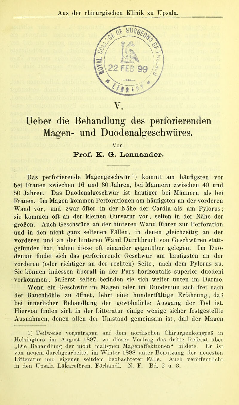 Aus der chirurgischen Klinik zu Upsala. Y. Ueber die Behandlung des perforierenden Magen- und Duodenalgeschwüres. Von Prof. K. Gb. Lennander. Das perforierende MagengeschwürL) kommt am häufigsten vor bei Frauen zwischen 16 und 30 Jahren, bei Männern zwischen 40 und 50 Jahren. Das Duodenalgeschwür ist häufiger bei Männern als bei Frauen. Im Magen kommen Perforationen am häufigsten an der vorderen Wand vor, und zwar öfter in der Nähe der Cardia als am Pylorus; sie kommen oft an der kleinen Curvatur vor, selten in der Nähe der großen. Auch Geschwüre an der hinteren Wand führen zur Perforation und in den nicht ganz seltenen Fällen, in denen gleichzeitig an der vorderen und an der hinteren Wand Durchbruch von Geschwüren statt- gefunden hat, haben diese oft einander gegenüber gelegen. Im Duo- denum findet sich das perforierende Geschwür am häufigsten an der vorderen (oder richtiger an der rechten) Seite, nach dem Pylorus zu. Sie können indessen überall in der Pars horizontalis superior duodeni Vorkommen, äußerst selten befinden sie sich weiter unten im Darme. Wenn ein Geschwür im Magen oder im Duodenum sich frei nach der Bauchhöhle zu öffnet, lehrt eine hundertfältige Erfahrung, daß bei innerlicher Behandlung der gewöhnliche Ausgang der Tod ist. Hiervon finden sich in der Litteratur einige wenige sicher festgestellte Ausnahmen, denen allen der Umstand gemeinsam ist, daß der Magen 1) Teilweise vorgetragen auf dem nordischen Chirurgenkongreß in Helsingfors im August 1897, wo dieser Vortrag das dritte Referat über „Die Behandlung der nicht malignen Magenaffektionen“ bildete. Er ist von neuem durchgearbeitet im Winter 1898 unter Benutzung der neuesten Litteratur und eigener seitdem beobachteter Fälle. Auch veröffentlicht