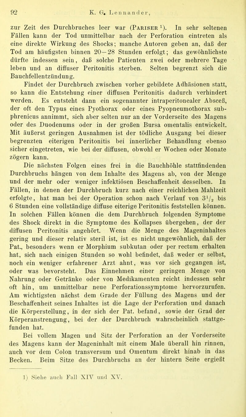 zur Zeit des Durchbruches leer war (Pariser 1). In sehr seltenen Fällen kann der Tod unmittelbar nach der Perforation eintreten als eine direkte Wirkung des Shocks; manche Autoren geben an, daß der Tod am häufigsten binnen 20—28 Stunden erfolgt; das gewöhnlichste dürfte indessen sein, daß solche Patienten zwei oder mehrere Tage leben und an diffuser Peritonitis sterben. Selten begrenzt sich die Bauchfellentzündung. Findet der Durchbruch zwischen vorher gebildete Adhäsionen statt, so kann die Entstehung einer diffusen Peritonitis dadurch verhindert werden. Es entsteht dann ein sogenannter intraperitonealer Absceß, der oft den Typus eines Pyothorax oder eines Pyopneumothorax sub- phrenicus annimmt, sich aber selten nur an der Vorderseite des Magens oder des Duodenums oder in der großen Bursa omentalis entwickelt. Mit äußerst geringen Ausnahmen ist der tödliche Ausgang bei dieser begrenzten eiterigen Peritonitis bei innerlicher Behandlung ebenso sicher eingetreten, wie bei der diffusen, obwohl er Wochen oder Monate zögern kann. Die nächsten Folgen eines frei in die Bauchhöhle stattfindenden Durchbruchs hängen von dem Inhalte des Magens ab, von der Menge und der mehr oder weniger infektiösen Beschaffenheit desselben. In Fällen, in denen der Durchbruch kurz nach einer reichlichen Mahlzeit erfolgte, hat man bei der Operation schon nach Verlauf von 31/2 bis 6 Stunden eine vollständige diffuse eiterige Peritonitis feststellen können. In solchen Fällen können die dem Durchbruch folgenden Symptome des Shock direkt in die Symptome des Kollapses übergehen, der der diffusen Peritonitis angehört. Wenn die Menge des Mageninhaltes gering und dieser relativ steril ist, ist es nicht ungewöhnlich, daß der Pat., besonders wenn er Morphium subkutan oder per rectum erhalten hat, sich nach einigen Stunden so wohl befindet, daß weder er selbst, noch ein weniger erfahrener Arzt ahnt, was vor sich gegangen ist, oder was bevorsteht. Das Einnehmen einer geringen Menge von Nahrung oder Getränke oder von Medikamenten reicht indessen sehr oft hin, um unmittelbar neue Perforationssymptome hervorzurufen. Am wichtigsten nächst dem Grade der Füllung des Magens und der Beschaffenheit seines Inhaltes ist die Lage der Perforation und danach die Körperstellung, in der sich der Pat. befand, sowie der Grad der Körperanstrengung, bei der der Durchbruch wahrscheinlich stattge- funden hat. Bei vollem Magen und Sitz der Perforation an der Vorderseite des Magens kann der Mageninhalt mit einem Male überall hin rinnen, auch vor dem Colon transversum und Omentum direkt hinab in das Becken. Beim Sitze des Durchbruchs an der hintern Seite ergießt 1) Siehe auch Fall XIV und XV.