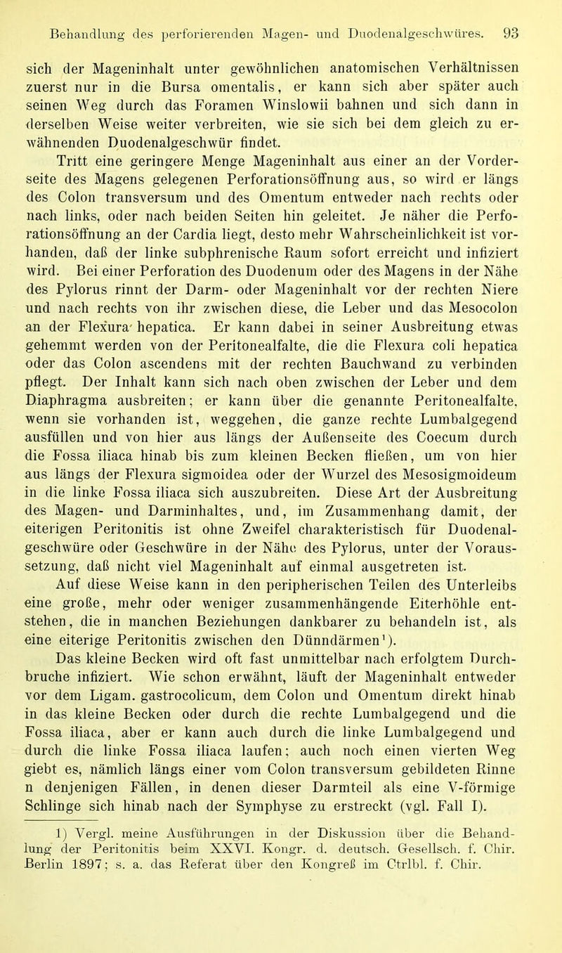 sich der Mageninhalt unter gewöhnlichen anatomischen Verhältnissen zuerst nur in die Bursa omentalis, er kann sich aber später auch seinen Weg durch das Foramen Winslowii bahnen und sich dann in derselben Weise weiter verbreiten, wie sie sich bei dem gleich zu er- wähnenden Duodenalgeschwür findet. Tritt eine geringere Menge Mageninhalt aus einer an der Vorder- seite des Magens gelegenen Perforationsöffnung aus, so wird er längs des Colon transversum und des Omentum entweder nach rechts oder nach links, oder nach beiden Seiten hin geleitet. Je näher die Perfo- rationsöffnung an der Cardia liegt, desto mehr Wahrscheinlichkeit ist vor- handen, daß der linke subphrenische Raum sofort erreicht und infiziert wird. Bei einer Perforation des Duodenum oder des Magens in der Nähe des Pylorus rinnt der Darm- oder Mageninhalt vor der rechten Niere und nach rechts von ihr zwischen diese, die Leber und das Mesocolon an der Flex'ura hepatica. Er kann dabei in seiner Ausbreitung etwas gehemmt werden von der Peritonealfalte, die die Flexura coli hepatica oder das Colon ascendens mit der rechten Bauchwand zu verbinden pflegt. Der Inhalt kann sich nach oben zwischen der Leber und dem Diaphragma ausbreiten; er kann über die genannte Peritonealfalte, wenn sie vorhanden ist, Weggehen, die ganze rechte Lumbalgegend ausfüllen und von hier aus längs der Außenseite des Coecum durch die Fossa iliaca hinab bis zum kleinen Becken fließen, um von hier aus längs der Flexura sigmoidea oder der Wurzel des Mesosigmoideum in die linke Fossa iliaca sich auszubreiten. Diese Art der Ausbreitung des Magen- und Darminhaltes, und, im Zusammenhang damit, der eiterigen Peritonitis ist ohne Zweifel charakteristisch für Duodenal- geschwüre oder Geschwüre in der Nähe des Pylorus, unter der Voraus- setzung, daß nicht viel Mageninhalt auf einmal ausgetreten ist. Auf diese Weise kann in den peripherischen Teilen des Unterleibs eine große, mehr oder weniger zusammenhängende Eiterhöhle ent- stehen, die in manchen Beziehungen dankbarer zu behandeln ist, als eine eiterige Peritonitis zwischen den Dünndärmen1). Das kleine Becken wird oft fast unmittelbar nach erfolgtem Durch- bruche infiziert. Wie schon erwähnt, läuft der Mageninhalt entweder vor dem Ligam. gastrocolicum, dem Colon und Omentum direkt hinab in das kleine Becken oder durch die rechte Lumbalgegend und die Fossa iliaca, aber er kann auch durch die linke Lumbalgegend und durch die linke Fossa iliaca laufen; auch noch einen vierten Weg giebt es, nämlich längs einer vom Colon transversum gebildeten Rinne n denjenigen Fällen, in denen dieser Darmteil als eine V-förmige Schlinge sich hinab nach der Symphyse zu erstreckt (vgl. Fall I). 1) Vergl. meine Ausführungen in der Diskussion über die Behand- lung der Peritonitis beim XXVI. Kongr. d. deutsch. Gesellsch. f. Chir. Berlin 1897; s. a. das Referat über den Kongreß im Ctrlbl. f. Chir.