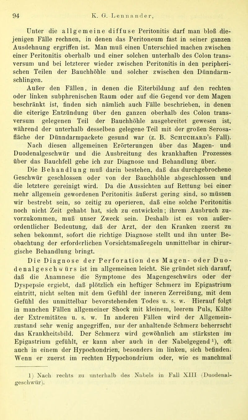 Unter die allgemeine diffuse Peritonitis darf man bloß die- jenigen Fälle rechnen, in denen das Peritoneum fast in seiner ganzen Ausdehnung ergriffen ist. Man muß einen Unterschied machen zwischen einer Peritonitis oberhalb und einer solchen unterhalb des Colon trans- versum und bei letzterer wieder zwischen Peritonitis in den peripheri- schen Teilen der Bauchhöhle und solcher zwischen den Dünndarm- schlingen. Außer den Fällen, in denen die Eiterbildung auf den rechten oder linken subphrenischen Raum oder auf die Gegend vor dem Magen beschränkt ist, finden sich nämlich auch Fälle beschrieben, in denen die eiterige Entzündung über den ganzen oberhalb des Colon trans- versum gelegenen Teil der Bauchhöhle ausgebreitet gewesen ist, während der unterhalb desselben gelegene Teil mit der großen Serosa- fläche der Dünndarmpackete gesund war (z. B. Schuchard’s Fall). Nach diesen allgemeinen Erörterungen über das Magen- und Duodenalgeschwür und die Ausbreitung des krankhaften Prozesses über das Bauchfell gehe ich zur Diagnose und Behandlung über. Die Behandlung muß darin bestehen, daß das durchgebrochene Geschwür geschlossen oder von der Bauchhöhle abgeschlossen und die letztere gereinigt wird. Da die Aussichten auf Rettung bei einer mehr allgemein gewordenen Peritonitis äußerst gering sind, so müssen wir bestrebt sein, so zeitig zu operieren, daß eine solche Peritonitis noch nicht Zeit gehabt hat, sich zu entwickeln; ihrem Ausbruch zu- vorzukommen, muß unser Zweck sein. Deshalb ist es von außer- ordentlicher Bedeutung, daß der Arzt, der den Kranken zuerst zu sehen bekommt, sofort die richtige Diagnose stellt und ihn unter Be- obachtung der erforderlichen Vorsichtsmaßregeln unmittelbar in chirur- gische Behandlung bringt. Die Diagnose der Perforation des Magen- oder Duo- denalgeschwürs ist im allgemeinen leicht. Sie gründet sich darauf, daß die Anamnese die Symptome des Magengeschwürs oder der Dyspepsie ergiebt, daß plötzlich ein heftiger Schmerz im Epigastrium eintritt, nicht selten mit dem Gefühl der inneren Zerreißung, mit dem Gefühl des unmittelbar bevorstehenden Todes u. s. w. Hierauf folgt in manchen Fällen allgemeiner Shock mit kleinem, leerem Puls, Kälte der Extremitäten u. s. w. In anderen Fällen wird der Allgemein- zustand sehr wenig angegriffen, nur der anhaltende Schmerz beherrscht das Krankheitsbild. Der Schmerz wird gewöhnlich am stärksten im Epigastrium gefühlt, er kann aber auch in der Nabelgegendx), oft auch in einem der Hypochondrien, besonders im linken, sich befinden. Wenn er zuerst im rechten Hypochondrium oder, wie es manchmal 1) Nach rechts zu unterhalb des Nabels in Fall XIII (Duodenal- geschwür).