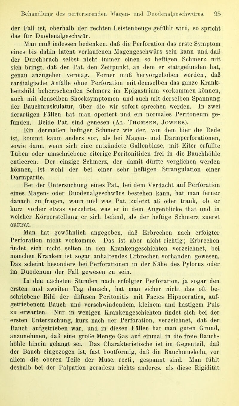 der Fall ist, oberhalb der rechten Leistenbeuge gefühlt wird, so spricht das für Duodenalgeschwür. Man muß indessen bedenken, daß die Perforation das erste Symptom eines bis dahin latent verlaufenen Magengeschwürs sein kann und daß der Durchbruch selbst nicht immer einen so heftigen Schmerz mit sich bringt, daß der Pat. den Zeitpunkt, an dem er stattgefunden hat, genau anzugeben vermag. Ferner muß hervorgehoben werden, daß cardialgische Anfälle ohne Perforation mit demselben das ganze Krank- heitsbild beherrschenden Schmerz im Epigastrium Vorkommen können, auch mit denselben Shocksymptomen und auch mit derselben Spannung der Bauchmuskulatur, über die wir sofort sprechen werden. In zwei derartigen Fällen hat man operiert und ein normales Peritoneum ge- funden. Beide Pat. sind genesen (Al. Thomsen, Jowers). Ein dermaßen heftiger Schmerz wie der, von dem hier die Rede ist, kommt kaum anders vor, als bei Magen- und Darmperforationen, sowie dann, wenn sich eine entzündete Gallenblase, mit Eiter erfüllte Tuben oder umschriebene eiterige Peritonitiden frei in die Bauchhöhle entleeren. Der einzige Schmerz, der damit dürfte verglichen werden können, ist wohl der bei einer sehr heftigen Strangulation einer Darmpartie. Bei der Untersuchung einesPat., bei dem Verdacht auf Perforation eines Magen- oder Duodenalgeschwürs bestehen kann, hat man ferner danach zu fragen, wann und was Pat. zuletzt aß oder trank, ob er kurz vorher etwas verzehrte, was er in dem Augenblicke that und in welcher Körperstellung er sich befand, als der heftige Schmerz zuerst auftrat. Man hat gewöhnlich angegeben, daß Erbrechen nach erfolgter Perforation nicht vorkomme. Das ist aber nicht richtig; Erbrechen findet sich nicht selten in den Krankengeschichten verzeichnet, bei manchen Kranken ist sogar anhaltendes Erbrechen vorhanden gewesen. Das scheint besonders bei Perforationen in der Nähe des Pylorus oder im Duodenum der Fall gewesen zu sein. In den nächsten Stunden nach erfolgter Perforation, ja sogar den ersten und zweiten Tag danach, hat man sicher nicht das oft be- schriebene Bild der diffusen Peritonitis mit Facies Hippocratica, auf- getriebenem Bauch und verschwindendem, kleinem und hastigem Puls zu erwarten. Nur in wenigen Krankengeschichten findet sich bei der ersten Untersuchung, kurz nach der Perforation, verzeichnet, daß der Bauch aufgetrieben war, und in diesen Fällen hat man guten Grund, anzunehmen, daß eine große Menge Gas auf einmal in die freie Bauch- höhle hinein gelangt sei. Das Charakteristische ist im Gegenteil, daß der Bauch eingezogen ist, fast bootförmig, daß die Bauchmuskeln, vor allem die oberen Teile der Muse, recti, gespannt sind. Man fühlt deshalb bei der Palpation geradezu nichts anderes, als diese Rigidität