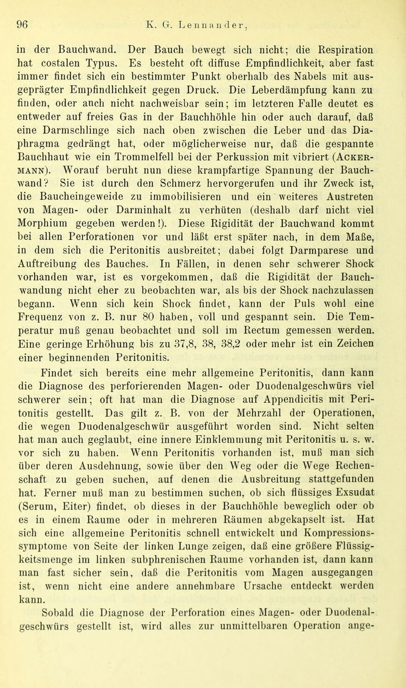 in der Bauchwand. Der Bauch bewegt sich nicht; die Respiration hat costalen Typus. Es besteht oft diffuse Empfindlichkeit, aber fast immer findet sich ein bestimmter Punkt oberhalb des Nabels mit aus- geprägter Empfindlichkeit gegen Druck. Die Leberdämpfung kann zu finden, oder ancli nicht nachweisbar sein; im letzteren Falle deutet es entweder auf freies Gas in der Bauchhöhle hin oder auch darauf, daß eine Darmschlinge sich nach oben zwischen die Leber und das Dia- phragma gedrängt hat, oder möglicherweise nur, daß die gespannte Bauchhaut wie ein Trommelfell bei der Perkussion mit vibriert (Acker- mann). Worauf beruht nun diese krampfartige Spannung der Bauch- wand? Sie ist durch den Schmerz hervorgerufen und ihr Zweck ist, die Baucheingeweide zu immobilisieren und ein weiteres Austreten von Magen- oder Darminhalt zu verhüten (deshalb darf nicht viel Morphium gegeben werden!). Diese Rigidität der Bauchwand kommt bei allen Perforationen vor und läßt erst später nach, in dem Maße, in dem sich die Peritonitis ausbreitet; dabei folgt Darmparese und Auftreibung des Bauches. In Fällen, in denen sehr schwerer Shock vorhanden war, ist es vorgekommen, daß die Rigidität der Bauch- wandung nicht eher zu beobachten war, als bis der Shock nachzulassen begann. Wenn sich kein Shock findet, kann der Puls wohl eine Frequenz von z. B. nur 80 haben, voll und gespannt sein. Die Tem- peratur muß genau beobachtet und soll im Rectum gemessen werden. Eine geringe Erhöhung bis zu 37,8, 38, 38,2 oder mehr ist ein Zeichen einer beginnenden Peritonitis. Findet sich bereits eine mehr allgemeine Peritonitis, dann kann die Diagnose des perforierenden Magen- oder Duodenalgeschwürs viel schwerer sein; oft hat man die Diagnose auf Appendicitis mit Peri- tonitis gestellt. Das gilt z. B. von der Mehrzahl der Operationen, die wegen Duodenalgeschwür ausgeführt worden sind. Nicht selten hat man auch geglaubt, eine innere Einklemmung mit Peritonitis u. s. w. vor sich zu haben. Wenn Peritonitis vorhanden ist, muß man sich über deren Ausdehnung, sowie über den Weg oder die Wege Rechen- schaft zu geben suchen, auf denen die Ausbreitung stattgefunden hat. Ferner muß man zu bestimmen suchen, ob sich flüssiges Exsudat (Serum, Eiter) findet, ob dieses in der Bauchhöhle beweglich oder ob es in einem Raume oder in mehreren Räumen abgekapselt ist. Hat sich eine allgemeine Peritonitis schnell entwickelt und Kompressions- symptome von Seite der linken Lunge zeigen, daß eine größere Flüssig- keitsmenge im linken subphrenischen Raume vorhanden ist, dann kann man fast sicher sein, daß die Peritonitis vom Magen ausgegangen ist, wenn nicht eine andere annehmbare Ursache entdeckt werden kann. Sobald die Diagnose der Perforation eines Magen- oder Duodenal- geschwürs gestellt ist, wird alles zur unmittelbaren Operation ange-