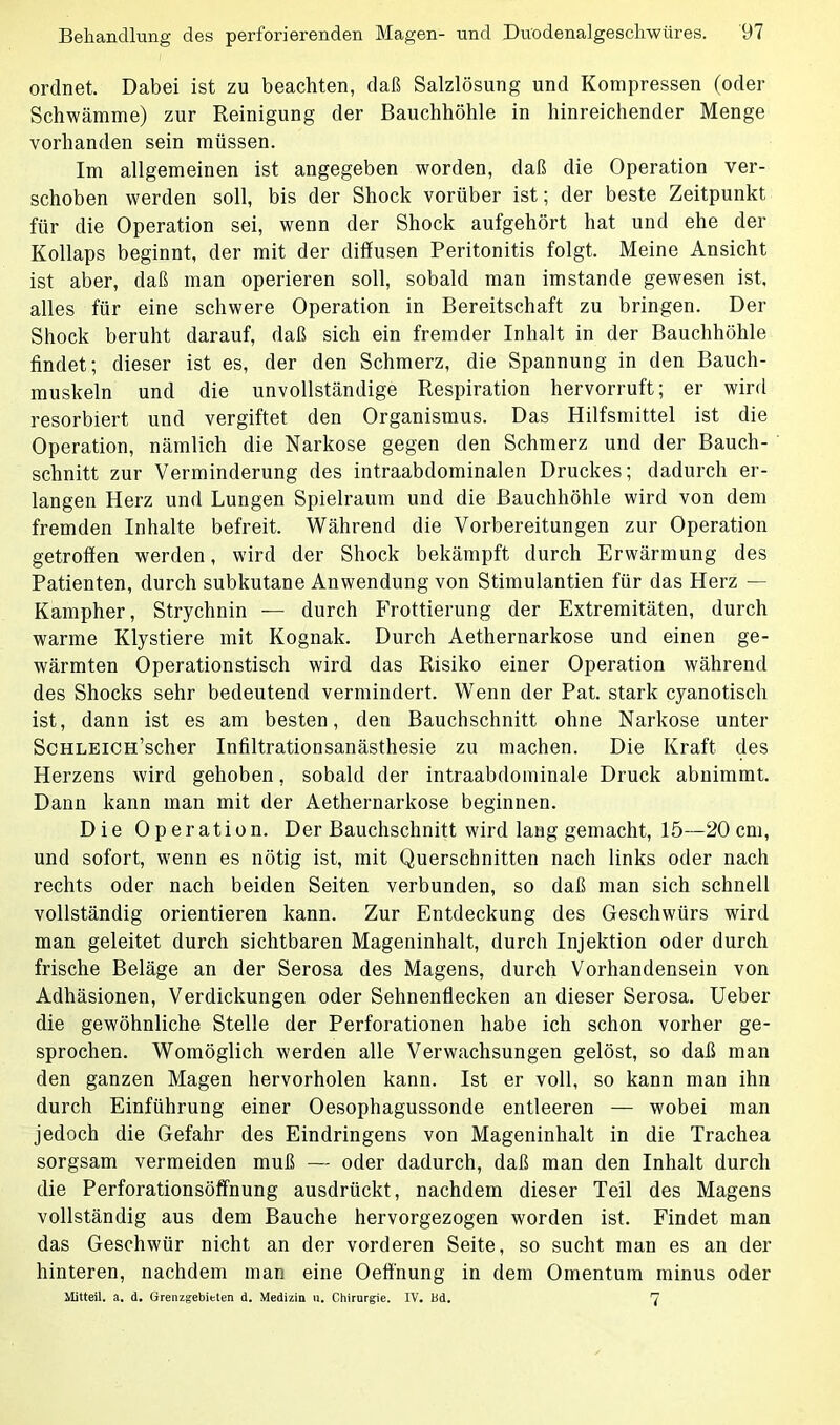 ordnet. Dabei ist zu beachten, daß Salzlösung und Kompressen (oder Schwämme) zur Reinigung der Bauchhöhle in hinreichender Menge vorhanden sein müssen. Im allgemeinen ist angegeben worden, daß die Operation ver- schoben werden soll, bis der Shock vorüber ist; der beste Zeitpunkt für die Operation sei, wenn der Shock aufgehört hat und ehe der Kollaps beginnt, der mit der diffusen Peritonitis folgt. Meine Ansicht ist aber, daß man operieren soll, sobald man imstande gewesen ist, alles für eine schwere Operation in Bereitschaft zu bringen. Der Shock beruht darauf, daß sich ein fremder Inhalt in der Bauchhöhle findet; dieser ist es, der den Schmerz, die Spannung in den Bauch- muskeln und die unvollständige Respiration hervorruft; er wird resorbiert und vergiftet den Organismus. Das Hilfsmittel ist die Operation, nämlich die Narkose gegen den Schmerz und der Bauch- schnitt zur Verminderung des intraabdominalen Druckes; dadurch er- langen Herz und Lungen Spielraum und die Bauchhöhle wird von dem fremden Inhalte befreit. Während die Vorbereitungen zur Operation getroffen werden, wird der Shock bekämpft durch Erwärmung des Patienten, durch subkutane Anwendung von Stimulantien für das Herz — Kampher, Strychnin — durch Frottierung der Extremitäten, durch warme Klystiere mit Kognak. Durch Aethernarkose und einen ge- wärmten Operationstisch wird das Risiko einer Operation während des Shocks sehr bedeutend vermindert. Wenn der Pat. stark cyanotisch ist, dann ist es am besten, den Bauchschnitt ohne Narkose unter ScHLEiCH’scher Infiltrationsanästhesie zu machen. Die Kraft des Herzens wird gehoben, sobald der intraabdominale Druck abnimmt. Dann kann man mit der Aethernarkose beginnen. Die Operation. Der Bauchschnitt wird lang gemacht, 15—20 cm, und sofort, wenn es nötig ist, mit Querschnitten nach links oder nach rechts oder nach beiden Seiten verbunden, so daß man sich schnell vollständig orientieren kann. Zur Entdeckung des Geschwürs wird man geleitet durch sichtbaren Mageninhalt, durch Injektion oder durch frische Beläge an der Serosa des Magens, durch Vorhandensein von Adhäsionen, Verdickungen oder Sehnenflecken an dieser Serosa. Ueber die gewöhnliche Stelle der Perforationen habe ich schon vorher ge- sprochen. Womöglich werden alle Verwachsungen gelöst, so daß man den ganzen Magen hervorholen kann. Ist er voll, so kann man ihn durch Einführung einer Oesophagussonde entleeren — wobei man jedoch die Gefahr des Eindringens von Mageninhalt in die Trachea sorgsam vermeiden muß — oder dadurch, daß man den Inhalt durch die Perforationsöffnung ausdrückt, nachdem dieser Teil des Magens vollständig aus dem Bauche hervorgezogen worden ist. Findet man das Geschwür nicht an der vorderen Seite, so sucht man es an der hinteren, nachdem man eine Oeffnung in dem Omentum minus oder Mitteil. a. d. Grenzgebieten d. Medizin u. Chirurgie. IY. Bd. 7
