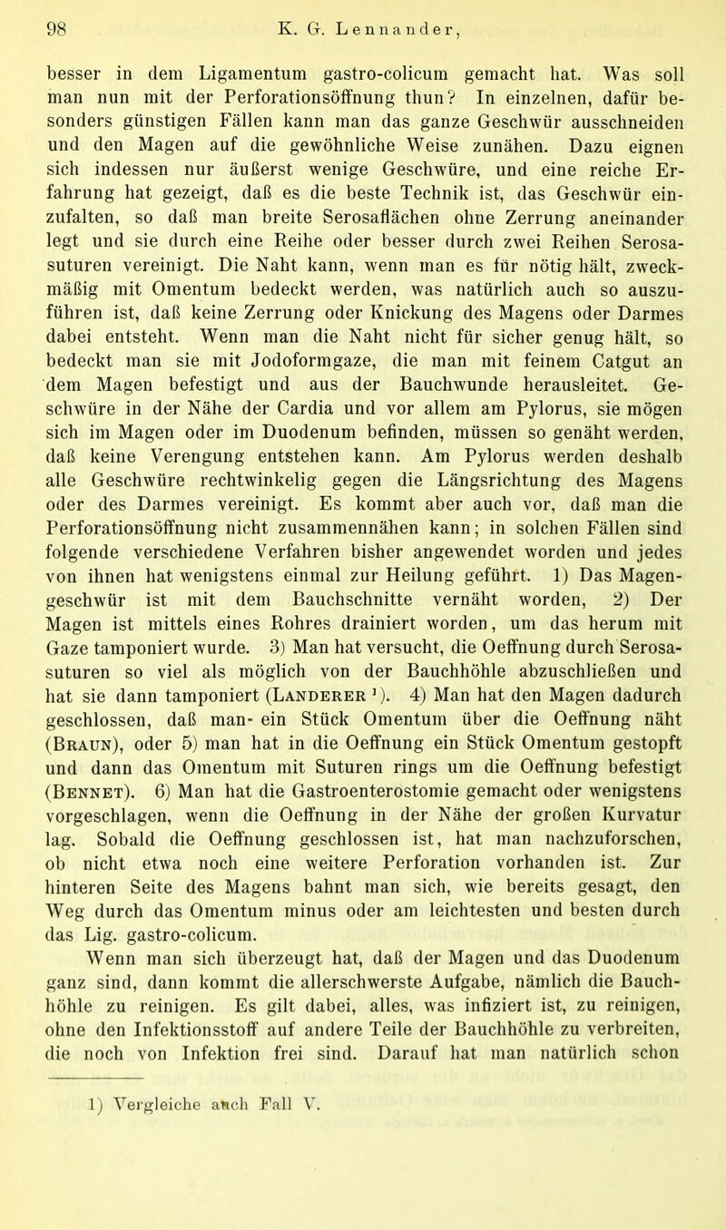 besser in dem Ligamentum gastro-colicum gemacht hat. Was soll man nun mit der Perforationsöffnung thun? In einzelnen, dafür be- sonders günstigen Fällen kann man das ganze Geschwür ausschneiden und den Magen auf die gewöhnliche Weise zunähen. Dazu eignen sich indessen nur äußerst wenige Geschwüre, und eine reiche Er- fahrung hat gezeigt, daß es die beste Technik ist, das Geschwür ein- zufalten, so daß man breite Serosaflächen ohne Zerrung aneinander legt und sie durch eine Reihe oder besser durch zwei Reihen Serosa- suturen vereinigt. Die Naht kann, wenn man es für nötig hält, zweck- mäßig mit Omentum bedeckt werden, was natürlich auch so auszu- führen ist, daß keine Zerrung oder Knickung des Magens oder Darmes dabei entsteht. Wenn man die Naht nicht für sicher genug hält, so bedeckt man sie mit Jodoformgaze, die man mit feinem Catgut an dem Magen befestigt und aus der Bauchwunde herausleitet. Ge- schwüre in der Nähe der Cardia und vor allem am Pylorus, sie mögen sich im Magen oder im Duodenum befinden, müssen so genäht werden, daß keine Verengung entstehen kann. Am Pylorus werden deshalb alle Geschwüre rechtwinkelig gegen die Längsrichtung des Magens oder des Darmes vereinigt. Es kommt aber auch vor, daß man die Perforationsöffnung nicht zusammennähen kann; in solchen Fällen sind folgende verschiedene Verfahren bisher angewendet worden und jedes von ihnen hat wenigstens einmal zur Heilung geführt. 1) Das Magen- geschwür ist mit dem Bauchschnitte vernäht worden, 2) Der Magen ist mittels eines Rohres drainiert worden, um das herum mit Gaze tamponiert wurde. 3) Man hat versucht, die Oeffnung durch Serosa- suturen so viel als möglich von der Bauchhöhle abzuschließen und hat sie dann tamponiert (Länderer ])- 4) Man hat den Magen dadurch geschlossen, daß man- ein Stück Omentum über die Oeffnung näht (Braun), oder 5) man hat in die Oeffnung ein Stück Omentum gestopft und dann das Omentum mit Suturen rings um die Oeffnung befestigt (Bennet). 6) Man hat die Gastroenterostomie gemacht oder wenigstens vorgeschlagen, wenn die Oeffnung in der Nähe der großen Kurvatur lag. Sobald die Oeffnung geschlossen ist, hat man nachzuforschen, ob nicht etwa noch eine weitere Perforation vorhanden ist. Zur hinteren Seite des Magens bahnt man sich, wie bereits gesagt, den Weg durch das Omentum minus oder am leichtesten und besten durch das Lig. gastro-colicum. Wenn man sich überzeugt hat, daß der Magen und das Duodenum ganz sind, dann kommt die allerschwerste Aufgabe, nämlich die Bauch- höhle zu reinigen. Es gilt dabei, alles, was infiziert ist, zu reinigen, ohne den Infektionsstoff auf andere Teile der Bauchhöhle zu verbreiten, die noch von Infektion frei sind. Darauf hat man natürlich schon 1) Vergleiche aüch Fall V.