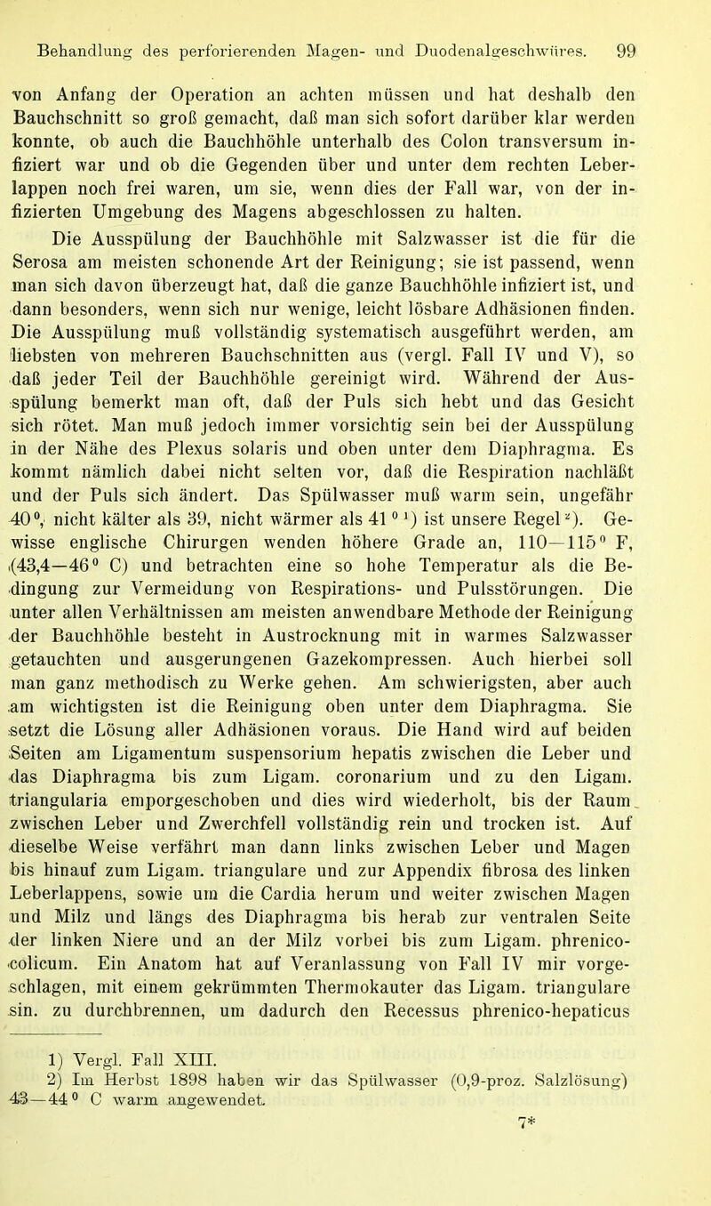 von Anfang der Operation an achten müssen und hat deshalb den Bauchschnitt so groß gemacht, daß man sich sofort darüber klar werden konnte, ob auch die Bauchhöhle unterhalb des Colon transversum in- fiziert war und ob die Gegenden über und unter dem rechten Leber- lappen noch frei waren, um sie, wenn dies der Fall war, von der in- fizierten Umgebung des Magens abgeschlossen zu halten. Die Ausspülung der Bauchhöhle mit Salzwasser ist die für die Serosa am meisten schonende Art der Reinigung; sie ist passend, wenn man sich davon überzeugt hat, daß die ganze Bauchhöhle infiziert ist, und dann besonders, wenn sich nur wenige, leicht lösbare Adhäsionen finden. Die Ausspülung muß vollständig systematisch ausgeführt werden, am liebsten von mehreren Bauchschnitten aus (vergl. Fall IV und V), so daß jeder Teil der Bauchhöhle gereinigt wird. Während der Aus- spülung bemerkt man oft, daß der Puls sich hebt und das Gesicht sich rötet. Man muß jedoch immer vorsichtig sein bei der Ausspülung in der Nähe des Plexus solaris und oben unter dem Diaphragma. Es kommt nämlich dabei nicht selten vor, daß die Respiration nachläßt und der Puls sich ändert. Das Spülwasser muß warm sein, ungefähr 40°,' nicht kälter als 39, nicht wärmer als 410 J) ist unsere Regel*). Ge- wisse englische Chirurgen wenden höhere Grade an, 110—115° F, .(43,4—46° C) und betrachten eine so hohe Temperatur als die Be- dingung zur Vermeidung von Respirations- und Pulsstörungen. Die unter allen Verhältnissen am meisten anwendbare Methode der Reinigung •der Bauchhöhle besteht in Austrocknung mit in warmes Salzwasser getauchten und ausgerungenen Gazekompressen. Auch hierbei soll man ganz methodisch zu Werke gehen. Am schwierigsten, aber auch .am wichtigsten ist die Reinigung oben unter dem Diaphragma. Sie setzt die Lösung aller Adhäsionen voraus. Die Hand wird auf beiden Seiten am Ligamentum Suspensorium hepatis zwischen die Leber und das Diaphragma bis zum Ligam. coronarium und zu den Ligam. triangularia emporgeschoben und dies wird wiederholt, bis der Raum zwischen Leber und Zwerchfell vollständig rein und trocken ist. Auf dieselbe Weise verfährt man dann links zwischen Leber und Magen bis hinauf zum Ligam. trianguläre und zur Appendix fibrosa des linken Leberlappens, sowie um die Cardia herum und weiter zwischen Magen und Milz und längs des Diaphragma bis herab zur ventralen Seite der linken Niere und an der Milz vorbei bis zum Ligam. phrenico- •colicum. Ein Anatom hat auf Veranlassung von Fall IV mir vorge- schlagen, mit einem gekrümmten Thermokauter das Ligam. trianguläre sin. zu durchbrennen, um dadurch den Recessus phrenico-hepaticus 1) Vergl. Fall XHI. 2) Im Herbst 1898 haben wir das Spülwasser (0,9-proz. Salzlösung) 43— 44° C warm angewendet 7*