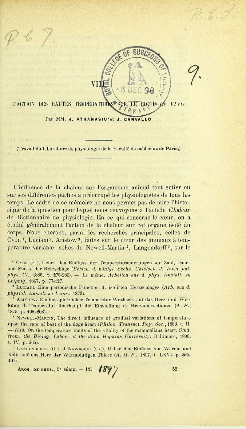 (Travail du laboratoire de physiologie de la Faculté de médecine de Paris.) L’influence de l'a chaleur sur l’organisme animal tout entier ou sur ses différentes parties a préoccupé les physiologistes de tous les temps. Le cadre de ce mémoire ne nous permet pas de faire l’histo- rique de la question pour lequel nous renvoyons à l’article Chaleur du Dictionnaire de physiologie. En ce qui concerne le cœur, on a étudié généralement l’action de la chaleur sur cet organe isolé du corps. Nous citerons, parmi les recherches principales, celles de Cyon1, Luciani2, Aristow3, faites sur le cœur des animaux à tem- pérature variable, celles de Newell-Martin 4, Langendorff5, sur le 1 Cyon (E.), Ueber den Einfluss der Temperaturânderungen auf Zahl, Dauer und Stiirke der Herzschage (Bcrich. d. kônigl. Sachs. Gesclsch. d. Wiss. nat. phys. Cl., 1886, &. 275-280). — Le même, Arbciten ans d. phys. Anstalt. zu Leipzig, 1807, p. 77-127. 2 Luciani, Eine periodisehe Function d. isolirten Herzsehlages (Arb. aus d. physiol. Anstalt zu Lcipz., 1873). 3 Aristow, Einfluss plôtzlichcr Temperatur-Weehsels auf das Herz und Wir- kung d. Temperatur iiberhaupt die Einstellung d. Herzcontractionen (A. P., 1879. p. 198-208). 1 Newell-Martin, The direct influence of graduai variations of température upon the rate of beat of the dogs heart (Philos. Transact. Boy. Soc., 1883, t. II. — Ibid. On lhe température limils of the vitality of the mammalians heart. Stud. from. the Biolog. Labor. of the John Hopkins University. Baltimore, 1890, t. IV, p. 265). 5 Langendorff (O.) et Nawrocki (Cz.), Ueber den Einfluss von Wârme und Kalte auf das Herz der Wârmblutigen Thiere (A. O. P., 1897, t. LXVI, p. 385- 401). Arch. de PHYS., 5* SÉRIE. — IX. 52