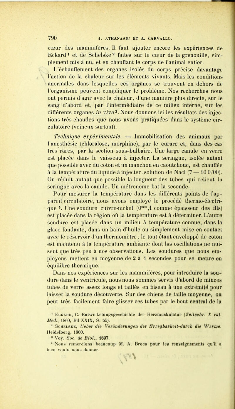 cœur des mammifères. Il faut ajouter encore les expériences de Eckard1 et de Schelske 2 faites sur le cœur de la grenouille, sim- plement mis à nu, et en chauffant le corps de l’animal entier. L’échaufïement des organes isolés du corps précise davantage l’action de la chaleur sur les éléments vivants. Mais les conditions anormales dans lesquelles ces organes se trouvent en dehors de l’organisme peuvent compliquer le problème. Nos recherches nous ont permis d’agir avec la chaleur, d’une manière plus directe, sur le sang d’abord et, par l’intermédiaire de ce milieu interne, sur les différents organes in vivo3. Nous donnons ici les résultats des injec- tions très chaudes que nous avons pratiquées dans le système cir- culatoire (veineux surtout). Technique expérimentale. — Immobilisation des animaux par l’anesthésie (chloralose, morphine), par le curare et, dans des cas très rares, par la section sous-bulbaire. Une large canule en verre est placée dans le vaisseau à injecter. La seringue, isolée autant que possible avec du coton et un manchon en caoutchouc, est chauffée à la température du liquide à injecter ,solution de Nacl (7 — 10 0/00). Ün réduit autant que possible la longueur des tubes qui relient la seringue avec la canule. Un métronome bat la seconde. Pour mesurer la température dans les différents points de l’ap- pareil circulatoire, nous avons employé le procédé thermo-électri- que 4. Une soudure cuivre-nickel (0ram,l comme épaisseur des fils) est placée dans la région où la température est à déterminer. L’autre soudure est placée dans un milieu à température connue, dans la glace fondante, dans un bain d’huile ou simplement mise en contact avec le réservoir d’un thermomètre; le tout étant, enveloppé de coton est maintenu à la température ambiante dont les oscillations ne nui- sent que très peu à nos observations. Les soudures que nous eim ployons mettent en moyenne de 2 à 4 secondes pour se mettre en équilibre thermique. Dans nos expériences sur les mammifères, pour introduire la sou- dure dans le ventricule, nous nous sommes servis d’abord de minces tubes de verre assez longs et taillés en biseau à une extrémité pour laisser la soudure découverte. Sur des chiens de taille moyenne, on peut très facilement faire glisser ces tubes par le bout central de la 1 Eckard, (J. Enlwiekelungsgeschiehte der Herzmuskulatur (Zeilschr. f. rat. Med., 1860, Bd XXIX, S. 55). 1 Schelske, Ueber die Veründcrungea der Erregbarkcit-durch die Wànne. Heidelberg, 1860. 3 Voy. Soc. de Biol., 1897. 1 Nous remercions beaucoup M. A. Broca pour les renseignements qu’il a bien voulu nous donner.