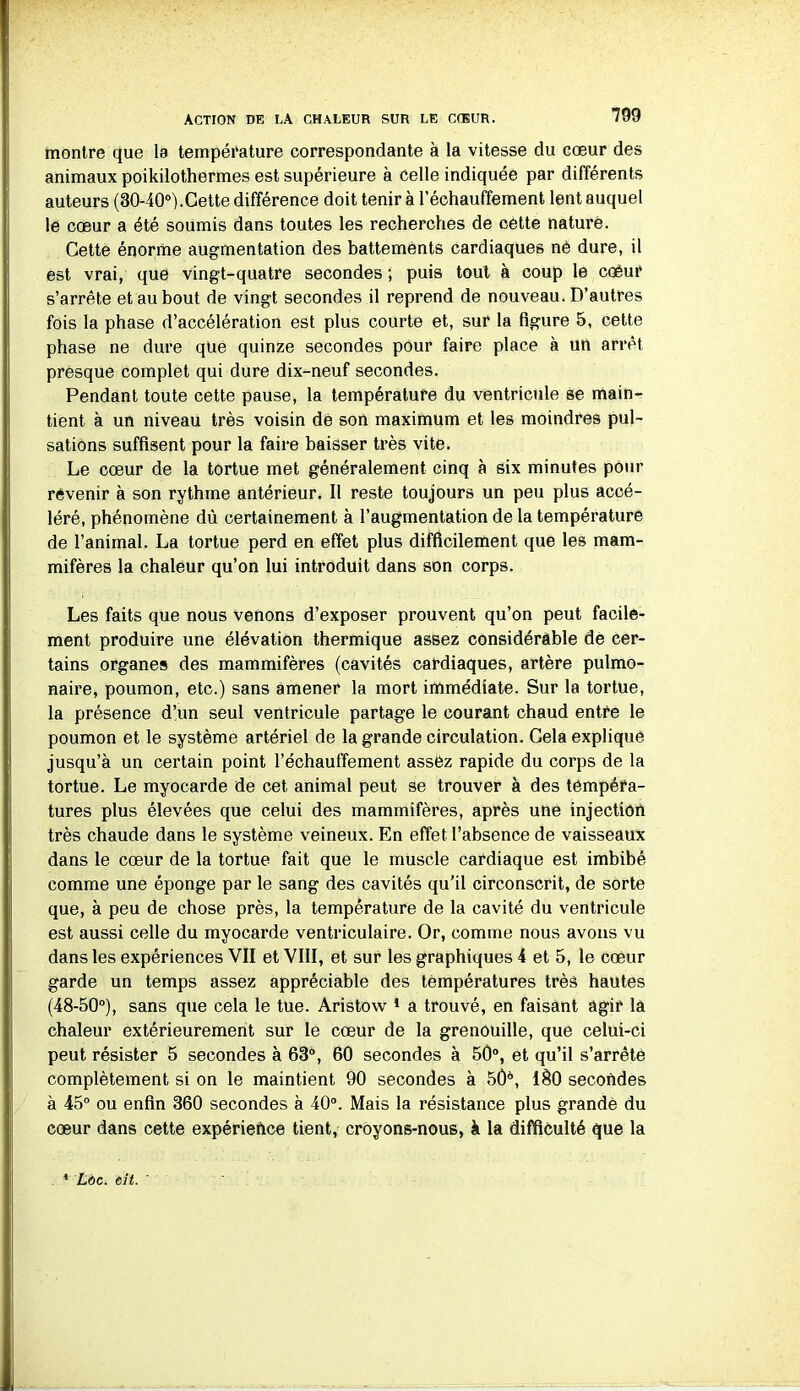 montre que la température correspondante à la vitesse du cœur des animaux poikilothermes est supérieure à Celle indiquée par différents auteurs (30-40°).Cette différence doit tenir à réchauffement lent auquel le cœur a été soumis dans toutes les recherches de cette nature. Cette énorme augmentation des battements cardiaques né dure, il est vrai, que vingt-quatre secondes ; puis tout à coup le coéur s’arrête et au bout de vingt secondes il reprend de nouveau. D’autres fois la phase d’accélération est plus courte et, sur la figure 5, cette phase ne dure que quinze secondes pour faire place à un arrêt presque complet qui dure dix-neuf secondes. Pendant toute cette pause, la température du ventricule se main- tient à un niveau très voisin de son maximum et les moindres pul- sations suffisent pour la faire baisser très vite. Le cœur de la tortue met généralement cinq à six minutes pour revenir à son rythme antérieur. Il reste toujours un peu plus accé- léré, phénomène dû certainement à l’augmentation de la température de l’animal. La tortue perd en effet plus difficilement que les mam- mifères la chaleur qu’on lui introduit dans son corps. Les faits que nous venons d’exposer prouvent qu’on peut facile- ment produire une élévation thermique assez considérable de cer- tains organes des mammifères (cavités cardiaques, artère pulmo- naire, poumon, etc.) sans amener la mort immédiate. Sur la tortue, la présence d’un seul ventricule partage le courant chaud entre le poumon et le système artériel de la grande circulation. Gela explique jusqu’à un certain point réchauffement assez rapide du corps de la tortue. Le myocarde de cet animal peut se trouver à des tempéra- tures plus élevées que celui des mammifères, après une injection très chaude dans le système veineux. En effet l’absence de vaisseaux dans le cœur de la tortue fait que le muscle cardiaque est imbibé comme une éponge par le sang des cavités qu’il circonscrit, de sorte que, à peu de chose près, la température de la cavité du ventricule est aussi celle du myocarde ventriculaire. Or, comme nous avons vu dans les expériences VII et VIII, et sur les graphiques 4 et 5, le cœur garde un temps assez appréciable des températures très hautes (48-50°), sans que cela le tue. Aristow 1 a trouvé, en faisant agir la chaleur extérieurement sur le cœur de la grenouille, que celui-ci peut résister 5 secondes à 63°, 60 secondes à 50°, et qu’il s’arrête complètement si on le maintient 90 secondes à 5Ô6, 1&0 secondes à 45° ou enfin 360 secondes à 40°. Mais la résistance plus grande du cœur dans cette expériehce tient, croyons-nous, à la difficulté que la * Ldc. eit.