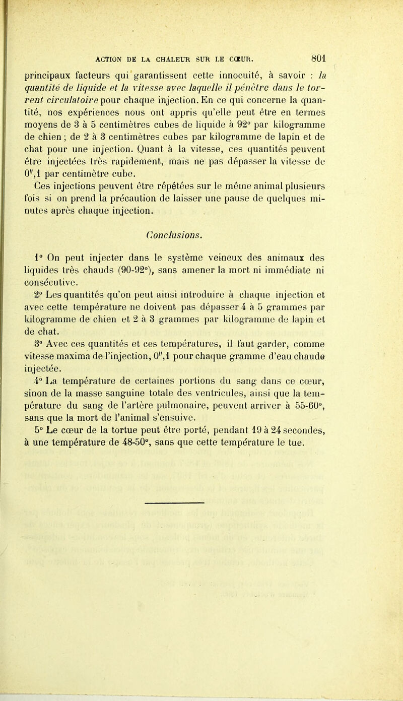 principaux facteurs qui garantissent cette innocuité, à savoir : la quantité de liquide et la vitesse avec laquelle il pénètre dans le tor- rent circulatoire pour chaque injection. En ce qui concerne la quan- tité, nos expériences nous ont appris qu’elle peut être en termes moyens de 3 à 5 centimètres cubes de liquide à 92° par kilogramme de chien ; de 2 à 3 centimètres cubes par kilogramme de lapin et de chat pour une injection. Quant à la vitesse, ces quantités peuvent être injectées très rapidement, mais ne pas dépasser la vitesse de 0,1 par centimètre cube. Ces injections peuvent être répétées sur le même animal plusieurs fois si on prend la précaution de laisser une pause de quelques mi- nutes après chaque injection. Conclusions. 1° On peut injecter dans le système veineux des animaux des liquides très chauds (90-92°), sans amener la mort ni immédiate ni consécutive. 2? Les quantités qu’on peut ainsi introduire à chaque injection et avec cette température ne doivent pas dépasser 4 à 5 grammes par kilogramme de chien et 2 à 3 grammes par kilogramme de lapin et de chat. 3° Avec ces quantités et ces températures, il faut garder, comme vitesse maxima de l’injection, 0,1 pour chaque gramme d’eau chaude injectée. 4° La température de certaines portions du sang dans ce cœur, sinon de la masse sanguine totale des ventricules, ainsi que la tem- pérature du sang de l’artère pulmonaire, peuvent arriver à 55-60°, sans que la mort de l’animal s’ensuive. 5° Le cœur de la tortue peut être porté, pendant 19 à 24 secondes, à une température de 48-50°, sans que cette température le tue.