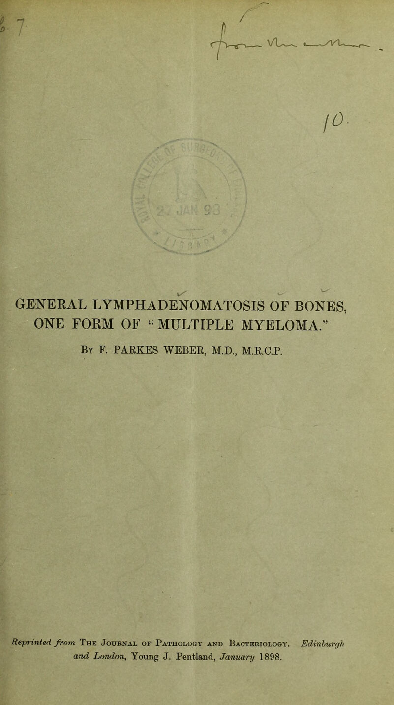 fi D / GENERAL LYMPH ADENOMATOSIS OF BONES, ONE FORM OF “ MULTIPLE MYELOMA.” By F. PARKES WEBER, M.D., M.R.C.P. Reprinted from The Journal of Pathology and Bacteriology. Edinburgh and London, Young J. Pentland, January 1898.