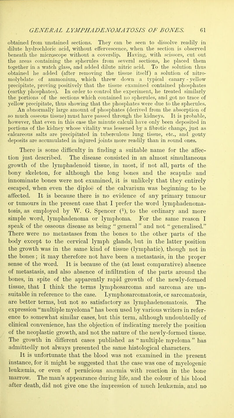 obtained from unstained sections. They can be seen to dissolve readily in dilute hydrochloric acid, without effervescence, when the section is observed beneath the microscope without a coverslip. Having, with scissors, cut out the areas containing the spherules from several sections, he placed them together in a watch glass, and added dilute nitric acid. To the solution thus obtained he added (after removing the tissue itself) a solution of nitro- molybdate of ammonium, which threw down a typical canary - yellow precipitate, proving positively that the tissue examined contained phosphates (earthy phosphates). In order to control the experiment, he treated similarly the portions of the sections which contained no spherules, and got no trace of yellow precipitate, thus showing that the phosphates were dire to the spherules. An abnormally large amount of phosphates (derived from the absorption of so much osseous tissue) must have passed through the kidneys. It is probable, however, that even in this case the minute calculi have only been deposited in portions of the kidney whose vitality was lessened by a fibrotic change, just as calcareous salts are precipitated in tuberculous lung tissue, etc., and gouty deposits are accumulated in injured joints more readily than in sound ones. There is some difficulty in finding a suitable name for the affec- tion just described. The disease consisted in an almost simultaneous growth of the lymphadenoid tissue, in most, if not all, parts of the bony skeleton, for although the long bones and the scapulae and innominate bones were not examined, it is unlikely that they entirely escaped, when even the diploe of the calvarium was beginning to be affected. It is because there is no evidence of any primary tumour or tumours in the present case that I prefer the word lymphadenoma- tosis, as employed by W. G. Spencer (x), to the ordinary and more simple word, lymphadenoma or lymphoma. For the same reason I speak of the osseous disease as being “ general ” and not “ generalised.” There were no metastases from the bones to the other parts of the body except to the cervical lymph glands, but in the latter position the growth was in the same kind of tissue (lymphatic), though not in the bones; it may therefore not have been a metastasis, in the proper sense of the word. It is because of the (at least comparative) absence of metastasis, and also absence of infiltration of the parts around the bones, in spite of the apparently rapid growth of the newly-formed tissue, that I think the terms lymphosarcoma and sarcoma are un- suitable in reference to the case. Lymphosarcomatosis, or sarcomatosis, are better terms, but not so satisfactory as lymphadenomatosis. The expression “multiple myeloma” has been used by various writers in refer- ence to somewhat similar cases, but this term, although undoubtedly of clinical convenience, has the objection of indicating merely the position of the neoplastic growth, and not the nature of the newly-formed tissue. The growth in different cases published as “ multiple myeloma ” has admittedly not always presented the same histological characters. It is unfortunate that the blood was not examined in the present instance, for it might be suggested that the case was one of myelogenic leukaemia, or even of pernicious anaemia with reaction in the bone marrow. The man’s appearance during life, and the colour of his blood after death, did not give one the impression of much leukaemia, and no