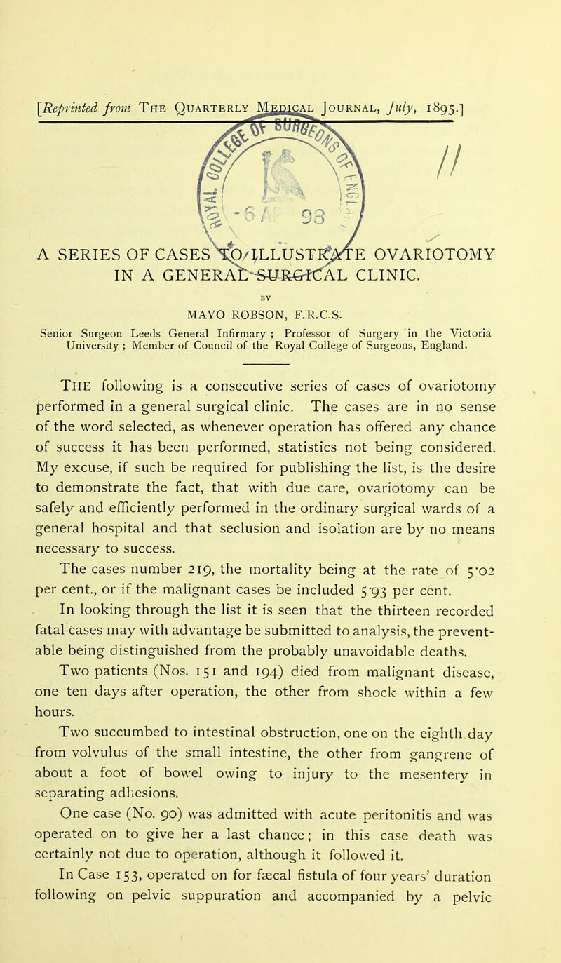 {Reprinted from The Quarterly Medjcal Journal, July, 1895.] A SERIES OF CASES X0-4LLUSTI9^TE OVARIOTOMY IN A GENERA't-SJ^RCrfCAL CLINIC. BY MAYO ROBSON, F.R.CS. Senior Surgeon Leeds General Infirmary ; Professor of Surgery in the Victoria University ; Member of Council of the Royal College of Surgeons, England. The following is a consecutive series of cases of ovariotomy- performed in a general surgical clinic. The cases are in no sense of the word selected, as whenever operation has offered any chance of success it has been performed, statistics not being considered. My excuse, if such be required for publishing the list, is the desire to demonstrate the fact, that with due care, ovariotomy can be safely and efficiently performed in the ordinary surgical wards of a general hospital and that seclusion and isolation are by no means necessary to success. The cases number 219, the mortality being at the rate of 5-02 per cent., or if the malignant cases be included 5'93 per cent. In looking through the list it is seen that the thirteen recorded fatal cases may with advantage be submitted to analysis, the prevent- able being distinguished from the probably unavoidable deaths. Two patients (Nos. 151 and 194) died from malignant disease, one ten days after operation, the other from shock within a few hours. Two succumbed to intestinal obstruction, one on the eighth day from volvulus of the small intestine, the other from gangrene of about a foot of bowel owing to injury to the mesentery in separating adhesions. One case (No. 90) was admitted with acute peritonitis and was operated on to give her a last chance; in this case death was certainly not due to operation, although it followed it. In Case 153, operated on for faecal fistula of four years’ duration following on pelvic suppuration and accompanied by a pelvic