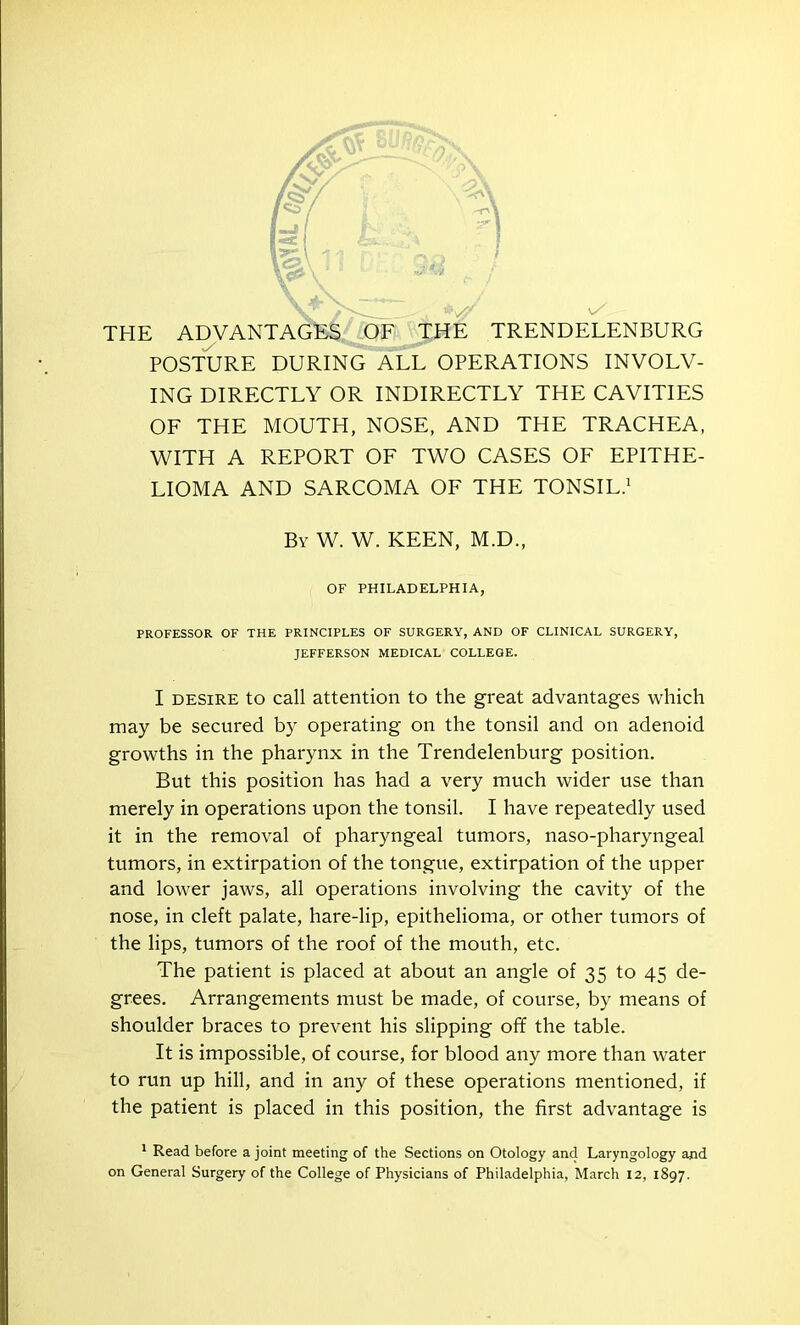 V /> < y: THE ADVANTAGES OF THE TRENDELENBURG . POSTURE DURING ALL OPERATIONS INVOLV- ING DIRECTLY OR INDIRECTLY THE CAVITIES OF THE MOUTH, NOSE, AND THE TRACHEA, WITH A REPORT OF TWO CASES OF EPITHE- LIOMA AND SARCOMA OF THE TONSIL.1 By W. W. KEEN, M.D., OF PHILADELPHIA, PROFESSOR OF THE PRINCIPLES OF SURGERY, AND OF CLINICAL SURGERY, JEFFERSON MEDICAL COLLEGE. I desire to call attention to the great advantages which may be secured by operating on the tonsil and on adenoid growths in the pharynx in the Trendelenburg position. But this position has had a very much wider use than merely in operations upon the tonsil. I have repeatedly used it in the removal of pharyngeal tumors, naso-pharyngeal tumors, in extirpation of the tongue, extirpation of the upper and lower jaws, all operations involving the cavity of the nose, in cleft palate, hare-lip, epithelioma, or other tumors of the lips, tumors of the roof of the mouth, etc. The patient is placed at about an angle of 35 to 45 de- grees. Arrangements must be made, of course, by means of shoulder braces to prevent his slipping off the table. It is impossible, of course, for blood any more than water to run up hill, and in any of these operations mentioned, if the patient is placed in this position, the first advantage is 1 Read before a joint meeting of the Sections on Otology and Laryngology apd on General Surgery of the College of Physicians of Philadelphia, March 12, 1897.