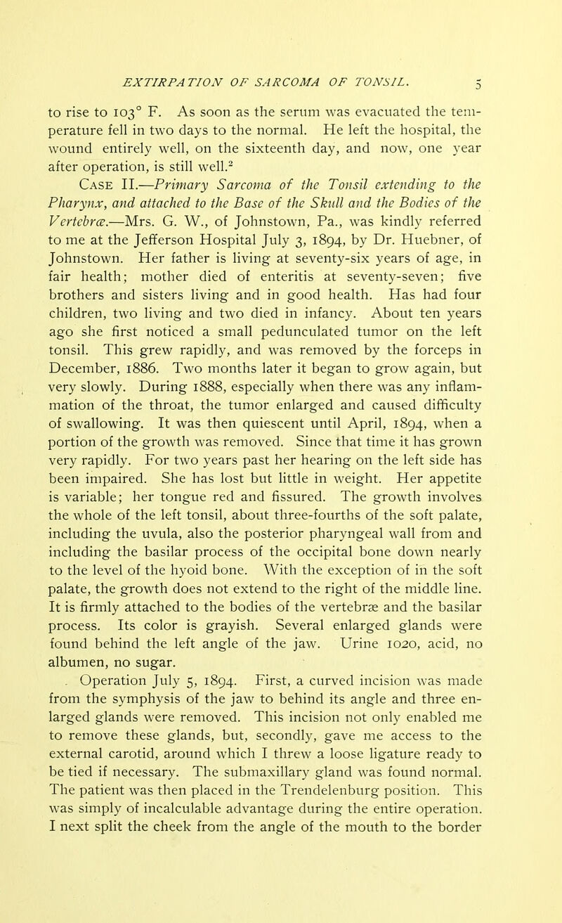 to rise to 103° F. As soon as the serum was evacuated the tem- perature fell in two days to the normal. He left the hospital, the wound entirely well, on the sixteenth day, and now, one year after operation, is still well.2 Case II.—Primary Sarcoma of the Tonsil extending to the Pharynx, and attached to the Base of the Skull and the Bodies of the Vertcbrce.—Mrs. G. W., of Johnstown, Pa., was kindly referred to me at the Jefferson Hospital July 3, 1894, by Dr. Huebner, of Johnstown. Her father is living at seventy-six years of age, in fair health; mother died of enteritis at seventy-seven; five brothers and sisters living and in good health. Has had four children, two living and two died in infancy. About ten years ago she first noticed a small pedunculated tumor on the left tonsil. This grew rapidly, and was removed by the forceps in December, 1886. Two months later it began to grow again, but very slowly. During 1888, especially when there was any inflam- mation of the throat, the tumor enlarged and caused difficulty of swallowing. It was then quiescent until April, 1894, when a portion of the growth was removed. Since that time it has grown very rapidly. For two years past her hearing on the left side has been impaired. She has lost but little in weight. Her appetite is variable; her tongue red and fissured. The growth involves the whole of the left tonsil, about three-fourths of the soft palate, including the uvula, also the posterior pharyngeal wall from and including the basilar process of the occipital bone down nearly to the level of the hyoid bone. With the exception of in the soft palate, the growth does not extend to the right of the middle line. It is firmly attached to the bodies of the vertebrae and the basilar process. Its color is grayish. Several enlarged glands were found behind the left angle of the jaw. Urine 1020, acid, no albumen, no sugar. Operation July 5, 1894. First, a curved incision was made from the symphysis of the jaw to behind its angle and three en- larged glands were removed. This incision not only enabled me to remove these glands, but, secondly, gave me access to the external carotid, around which I threw a loose ligature ready to be tied if necessary. The submaxillary gland was found normal. The patient was then placed in the Trendelenburg position. This was simply of incalculable advantage during the entire operation. I next split the cheek from the angle of the mouth to the border