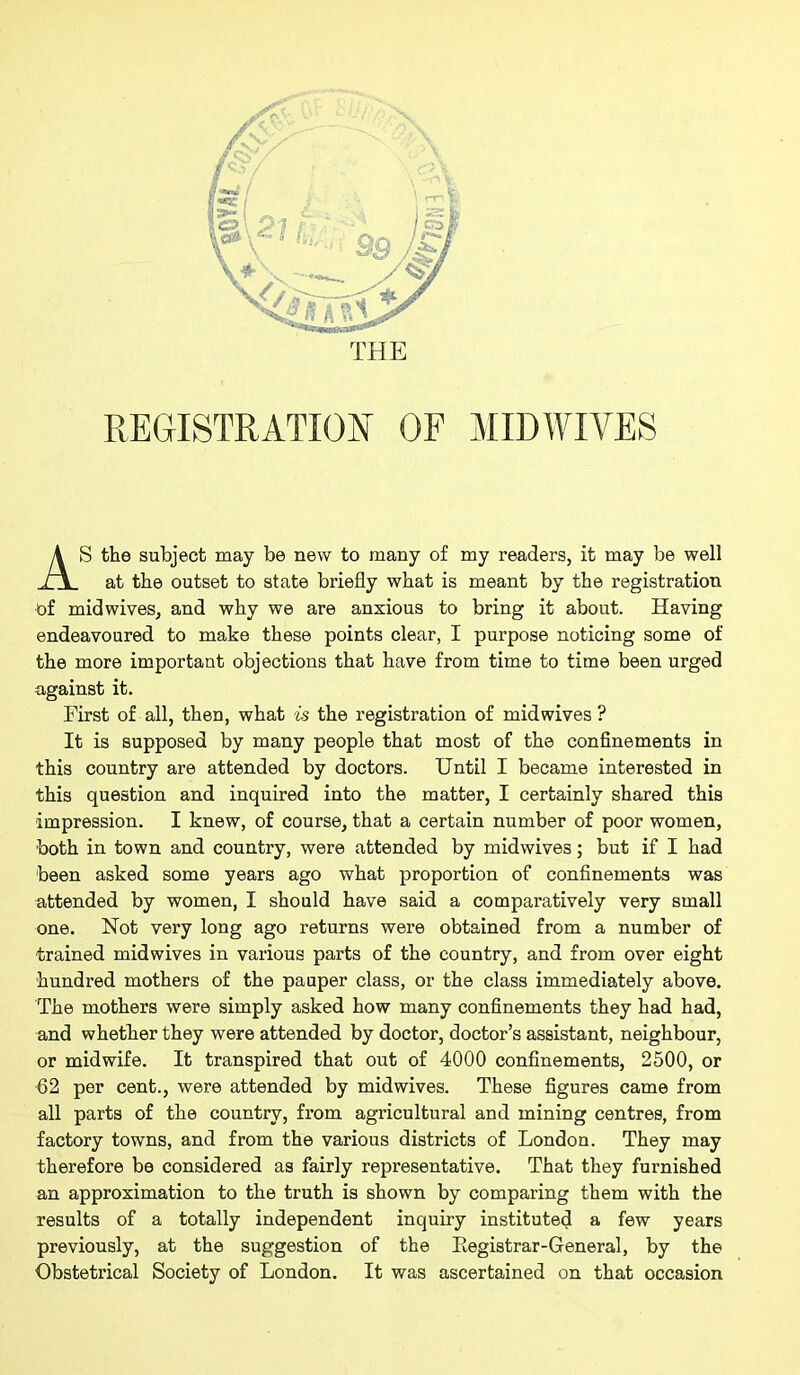 REGISTRATION OF MIDWIVES S the subject may be new to many of my readers, it may be well at the outset to state briefly what is meant by the registration of midwives, and why we are anxious to bring it about. Having endeavoured to make these points clear, I purpose noticing some of the more important objections that have from time to time been urged against it. First of all, then, what is the registration of mid wives ? It is supposed by many people that most of the confinements in this country are attended by doctors. Until I became interested in this question and inquired into the matter, I certainly shared this impression. I knew, of course, that a certain number of poor women, both in town and country, were attended by midwives; but if I had been asked some years ago what proportion of confinements was attended by women, I should have said a comparatively very small one. Not very long ago returns were obtained from a number of trained midwives in various parts of the country, and from over eight hundred mothers of the pauper class, or the class immediately above. The mothers were simply asked how many confinements they had had, and whether they were attended by doctor, doctor’s assistant, neighbour, or midwife. It transpired that out of 4000 confinements, 2500, or 62 per cent., were attended by midwives. These figures came from all parts of the country, from agricultural and mining centres, from factory towns, and from the various districts of London. They may therefore be considered as fairly representative. That they furnished an approximation to the truth is shown by comparing them with the results of a totally independent inquiry instituted a few years previously, at the suggestion of the Eegistrar-General, by the Obstetrical Society of London. It was ascertained on that occasion