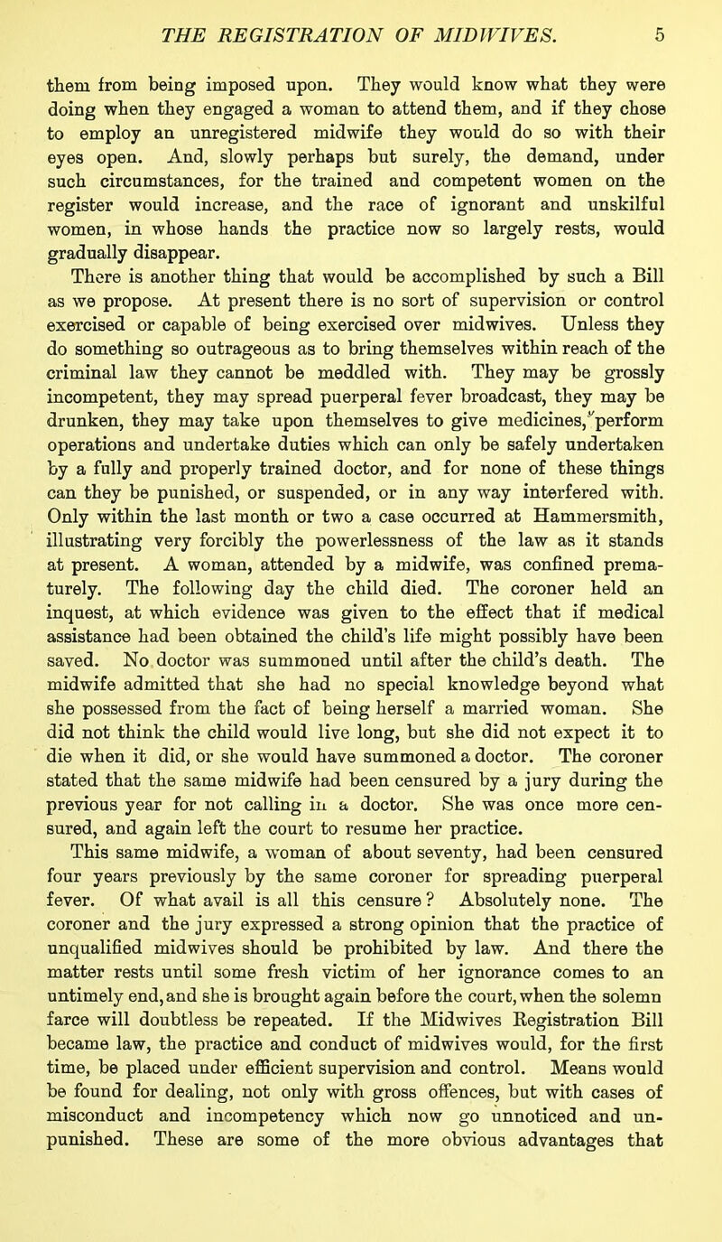 them from being imposed upon. They would know what they were doing when they engaged a woman to attend them, and if they chose to employ an unregistered midwife they would do so with their eyes open. And, slowly perhaps but surely, the demand, under such circumstances, for the trained and competent women on the register would increase, and the race of ignorant and unskilful women, in whose hands the practice now so largely rests, would gradually disappear. There is another thing that would be accomplished by such a Bill as we propose. At present there is no sort of supervision or control exercised or capable of being exercised over mid wives. Unless they do something so outrageous as to bring themselves within reach of the criminal law they cannot be meddled with. They may be grossly incompetent, they may spread puerperal fever broadcast, they may be drunken, they may take upon themselves to give medicines, perform operations and undertake duties which can only be safely undertaken by a fully and properly trained doctor, and for none of these things can they be punished, or suspended, or in any way interfered with. Only within the last month or two a case occurred at Hammersmith, illustrating very forcibly the powerlessness of the law as it stands at present. A woman, attended by a midwife, was confined prema- turely. The following day the child died. The coroner held an inquest, at which evidence was given to the effect that if medical assistance had been obtained the child’s life might possibly have been saved. No doctor was summoned until after the child’s death. The midwife admitted that she had no special knowledge beyond what she possessed from the fact of being herself a married woman. She did not think the child would live long, but she did not expect it to die when it did, or she would have summoned a doctor. The coroner stated that the same midwife had been censured by a jury during the previous year for not calling in a doctor. She was once more cen- sured, and again left the court to resume her practice. This same midwife, a woman of about seventy, had been censured four years previously by the same coroner for spreading puerperal fever. Of what avail is all this censure ? Absolutely none. The coroner and the jury expressed a strong opinion that the practice of unqualified midwives should be prohibited by law. And there the matter rests until some fresh victim of her ignorance comes to an untimely end, and she is brought again before the court, when the solemn farce will doubtless be repeated. If the Midwives Registration Bill became law, the practice and conduct of midwives would, for the first time, be placed under efficient supervision and control. Means would be found for dealing, not only with gross offences, but with cases of misconduct and incompetency which now go unnoticed and un- punished. These are some of the more obvious advantages that