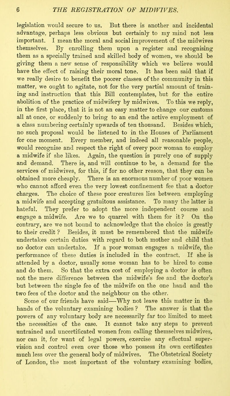 legislation would secure to us. But there is another and incidental advantage, perhaps less obvious but certainly to my mind not less important. I mean the moral and social improvement of the midwives themselves. By enrolling them upon a register and recognising them as a specially trained and skilled body of women, we should be giving them a new sense of responsibility which we believe would have the effect of raising their moral tone. It has been said that if we really desire to benefit the poorer classes of the community in this matter, we ought to agitate, not for the very partial amount of train- ing and instruction that this Bill contemplates, but for the entire abolition of the practice of midwifery by midwives. To this we reply, in the first place, that it is not an easy matter to change our customs all at once, or suddenly to bring to an end the active employment of a class numbering certainly upwards of ten thousand. Besides which, no such proposal would be listened to in the Houses of Parliament for one moment. Every member, and indeed all reasonable people, would recognise and respect the right of every poor woman to employ a midwife if she likes. Again, the question is purely one of supply and demand. There is, and will continue to be, a demand for the services of midwives, for this, if for no other reason, that they can be obtained more cheaply. There is an enormous number of poor women who cannot afford even the very lowest confinement fee that a doctor charges. The choice of these poor creatures lies between employing a midwife and accepting gratuitous assistance. To many the latter is hateful. They prefer to adopt the more independent course and engage a midwife. Are we to quarrel with them for it ? On the contrary, are we not bound to acknowledge that the choice is greatly to their credit ? Besides, it must be remembered that the midwife undertakes certain duties with regard to both mother and child that no doctor can undertake. If a poor woman engages a midwife, the performance of these duties is included in the contract. If she is attended by a doctor, usually some woman has to be hired to come and do them. So that the extra cost of employing a doctor is often not the mere difference between the midwife’s fee and the doctor’s but between the single fee of the midwife on the one hand and the two fees of the doctor and the neighbour on the other. Some of our friends have said—Why not leave this matter in the hands of the voluntary examining bodies ? The answer is that the powers of any voluntary body are necessarily far too limited to meet the necessities of the case. It cannot take any steps to prevent untrained and uncertificated women from calling themselves midwives, nor can it, for want of legal powers, exercise any effectual super- vision and control even over those who possess its own certificates much less over the general body of midwives. The Obstetrical Society of London, the most important of the voluntary examining bodies,