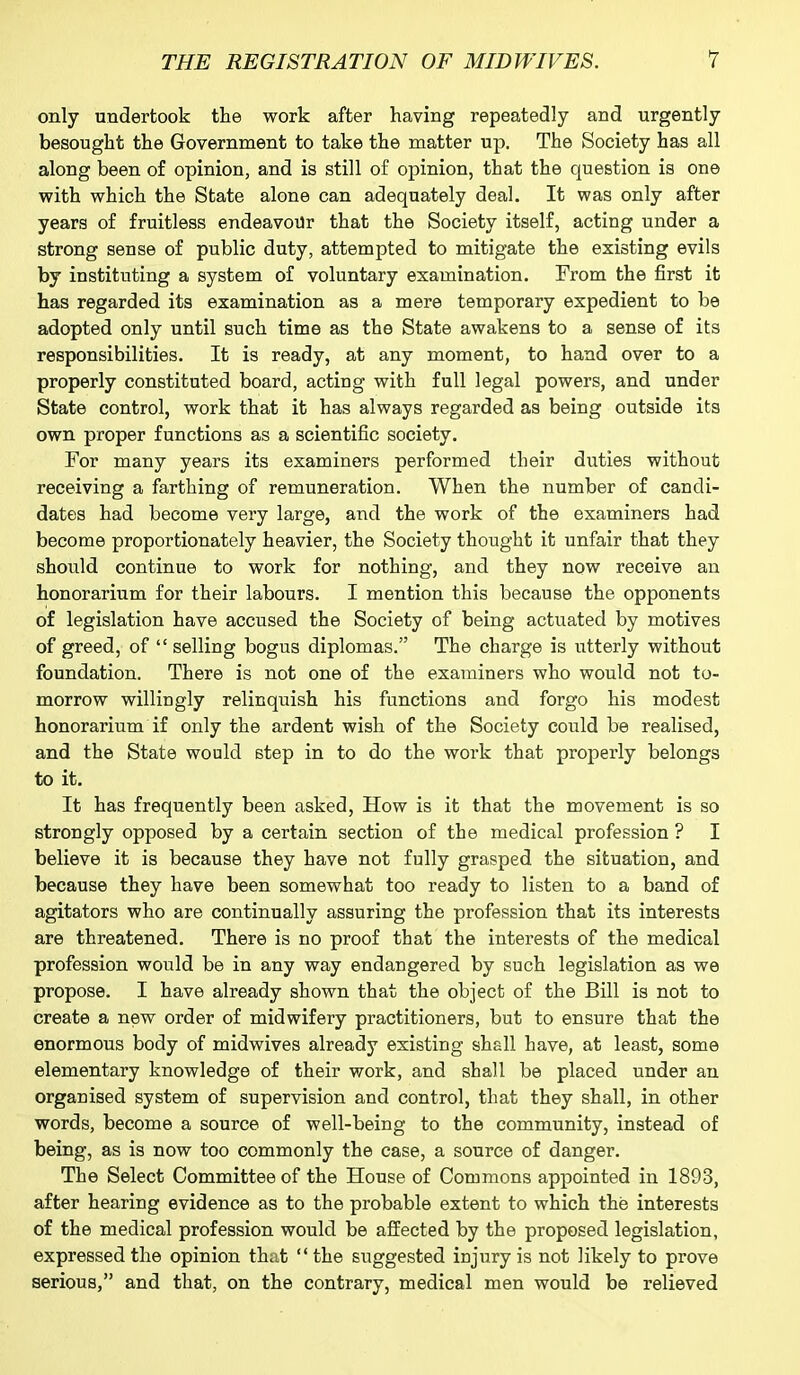 only undertook the work after having repeatedly and urgently besought the Government to take the matter up. The Society has all along been of opinion, and is still of opinion, that the question is one with which the State alone can adequately deal. It was only after years of fruitless endeavour that the Society itself, acting under a strong sense of public duty, attempted to mitigate the existing evils by instituting a system of voluntary examination. From the first it has regarded its examination as a mere temporary expedient to be adopted only until such time as the State awakens to a sense of its responsibilities. It is ready, at any moment, to hand over to a properly constituted board, acting with full legal powers, and under State control, work that it has always regarded as being outside its own proper functions as a scientific society. For many years its examiners performed their duties without receiving a farthing of remuneration. When the number of candi- dates had become very large, and the work of the examiners had become proportionately heavier, the Society thought it unfair that they should continue to work for nothing, and they now receive an honorarium for their labours. I mention this because the opponents of legislation have accused the Society of being actuated by motives of greed, of “ selling bogus diplomas.” The charge is utterly without foundation. There is not one of the examiners who would not to- morrow willingly relinquish his functions and forgo his modest honorarium if only the ardent wish of the Society could be realised, and the State would step in to do the work that properly belongs to it. It has frequently been asked, How is it that the movement is so strongly opposed by a certain section of the medical profession ? I believe it is because they have not fully grasped the situation, and because they have been somewhat too ready to listen to a band of agitators who are continually assuring the profession that its interests are threatened. There is no proof that the interests of the medical profession would be in any way endangered by such legislation as we propose. I have already shown that the object of the Bill is not to create a new order of midwifery practitioners, but to ensure that the enormous body of midwives already existing shall have, at least, some elementary knowledge of their work, and shall be placed under an organised system of supervision and control, that they shall, in other words, become a source of well-being to the community, instead of being, as is now too commonly the case, a source of danger. The Select Committee of the House of Commons appointed in 1893, after hearing evidence as to the probable extent to which the interests of the medical profession would be affected by the proposed legislation, expressed the opinion that “the suggested injury is not likely to prove serious,” and that, on the contrary, medical men would be relieved