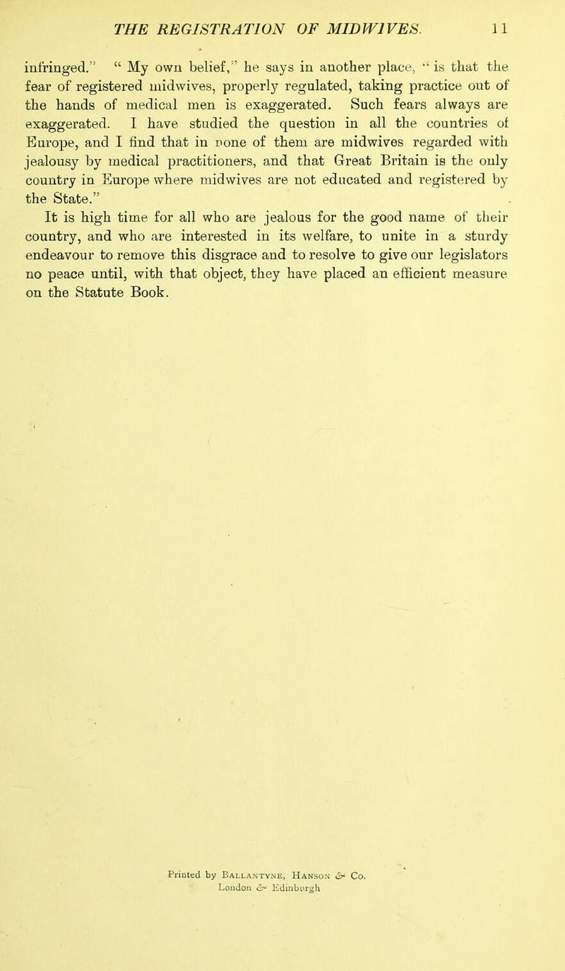 infringed.” “ My own belief, ' he says in another place, “ is that the fear of registered midwives, properly regulated, taking practice out of the hands of medical men is exaggerated. Such fears always are exaggerated. I have studied the question in all the countries of Europe, and I find that in none of them are midwives regarded with jealousy by medical practitioners, and that Great Britain is the only country in Europe where midwives are not educated and registered by the State.” It is high time for all who are jealous for the good name of their counti’y, and who are interested in its welfare, to unite in a sturdy endeavour to remove this disgrace and to resolve to give our legislators no peace until, with that object, they have placed an efficient measure on the Statute Book. Printed by Ballantyne, Hanson <5^ Co. London & Edinburgh
