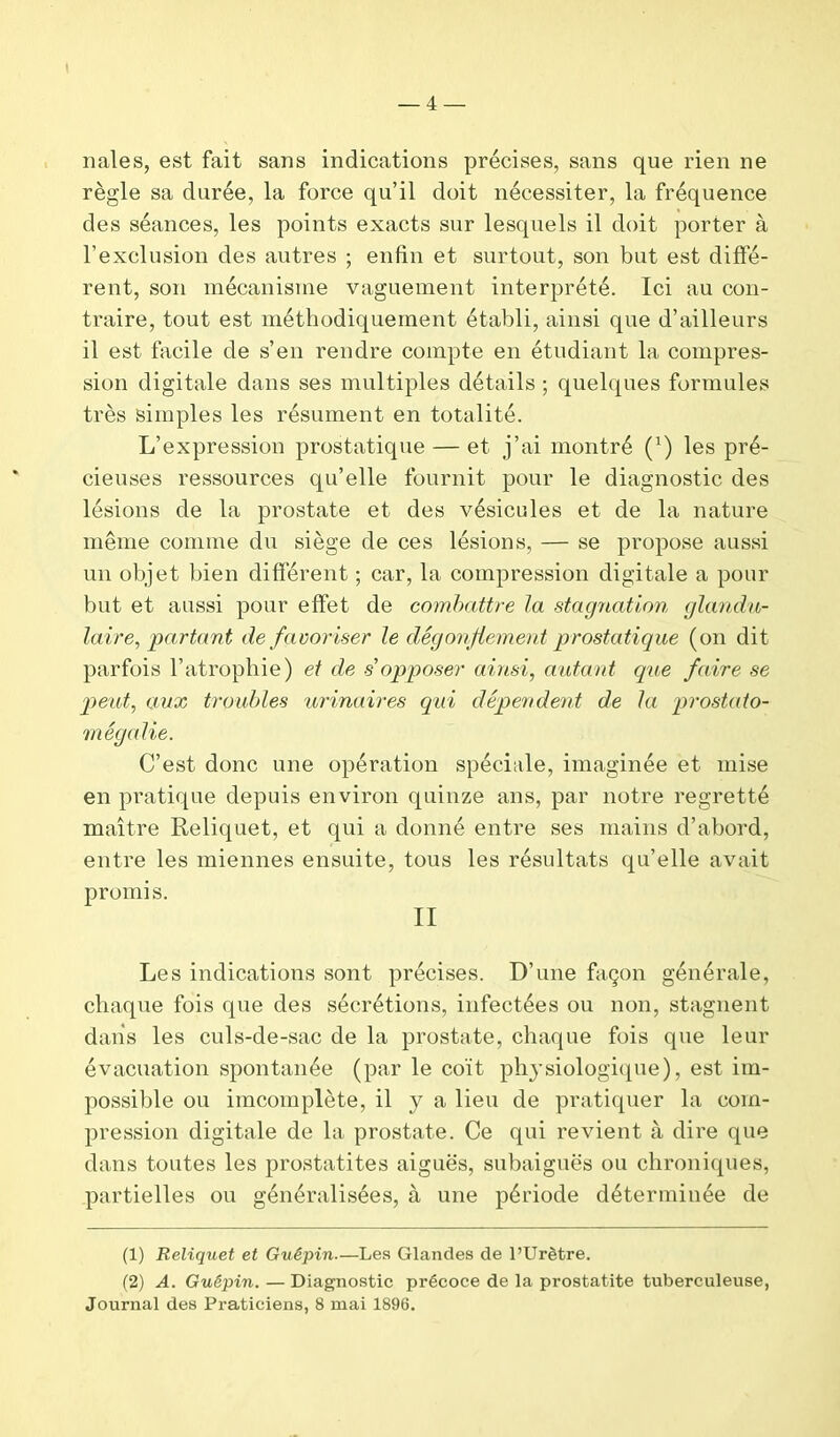 nales, est fait sans indications précises, sans que rien ne règle sa durée, la force qu’il doit nécessiter, la fréquence des séances, les points exacts sur lesquels il doit porter à l’exclusion des autres ; enfin et surtout, son but est diffé- rent, son mécanisme vaguement interprété. Ici au con- traire, tout est méthodiquement établi, ainsi que d’ailleurs il est facile de s’en rendre compte en étudiant la compres- sion digitale dans ses multiples détails ; quelques formules très simples les résument en totalité. L’expression prostatique — et j’ai montré (’) les pré- cieuses ressources qu’elle fournit pour le diagnostic des lésions de la prostate et des vésicules et de la nature même comme du siège de ces lésions, — se propose aussi un objet bien difièrent ; car, la compression digitale a pour but et aussi pour effet de combattre la stagnation glandu- laire, partant défavoriser le dégonflement prostatique (on dit parfois l’atrophie) et de s'opposer ainsi, autant que faire se peut, aux troubles urinaires qui dépendent de la prostato- mégalie. C’est donc une opération spéciale, imaginée et mise en pratique depuis environ quinze ans, par notre regretté maître Reliquet, et qui a donné entre ses mains d’abord, entre les miennes ensuite, tous les résultats qu’elle avait promis. II Les indications sont précises. D’une façon générale, chaque fois que des sécrétions, infectées ou non, stagnent dans les culs-de-sac de la prostate, chaque fois que leur évacuation spontanée (par le coït physiologique), est im- possible ou imcomplète, il y a lieu de pratiquer la com- pression digitale de la prostate. Ce qui revient à dire que dans toutes les prostatites aiguës, subaiguës ou chroniques, partielles ou généralisées, à une période déterminée de (1) Reliquet et Guêpin.—Les Glandes de l’Urètre. (2) A. Guêpin.—Diagnostic précoce de la prostatite tuberculeuse, Journal des Praticiens, 8 mai 1896.