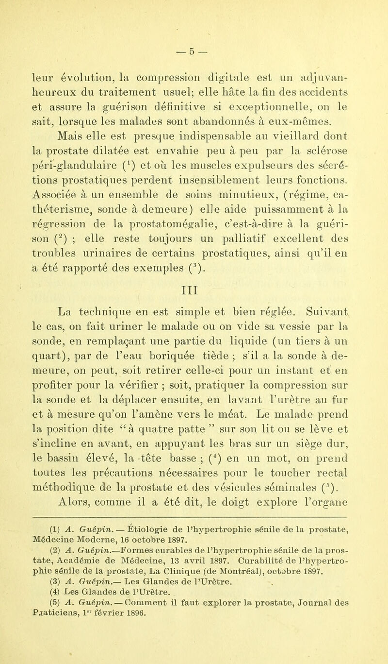 leur évolution, la compression digitale est un adjuvan- heureux du traitement usuel; elle hâte la fin des accidents et assure la guérison définitive si exceptionnelle, on le sait, lorsque les malades sont abandonnés à eux-mêmes. Mais elle est presque indispensable au vieillard dont la prostate dilatée est envahie peu à peu par la sclérose péri-glandulaire (*) et où les muscles expulseurs des sécré- tions prostatiques perdent insensiblement leurs fonctions. Associée à un ensemble de soins minutieux, (régime, ca- thétérisme, sonde à demeure) elle aide puissamment à la régression de la prostatomégalie, c’est-à-dire à la guéri- son (1 2) ; elle reste toujours un palliatif excellent des troubles urinaires de certains prostatiques, ainsi qu’il en a été rapporté des exemples (3). III La technique en est simple et bien réglée. Suivant le cas, on fait uriner le malade ou on vide sa vessie par la sonde, en remplaçant une partie du liquide (un tiers à un quart), par de l’eau boriquée tiède ; s’il a la sonde à de- meure, on peut, soit retirer celle-ci pour un instant et en profiter pour la vérifier ; soit, pratiquer la compression sur la sonde et la déplacer ensuite, en lavant l’urètre au fur et à mesure qu’on l’amène vers le méat. Le malade prend la position dite “à quatre patte ” sur son lit ou se lève et s’incline en avant, en appuyant les bras sur un siège dur, le bassin élevé, la tête basse ; (4) en un mot, on prend toutes les précautions nécessaires pour le toucher rectal méthodique de la prostate et des vésicules séminales (5). Alors, comme il a été dit, le doigt explore l’organe (1) A. Guêpin. — Étiologie de l’hypertrophie sénile de la prostate, Médecine Moderne, 16 octobre 1897. (2) A. Guêpin.—Formes curables de l’hypertrophie sénile de la pros- tate, Académie de Médecine, 13 avril 1897. Curabilité de l’hypertro- phie sénile de la prostate, La Clinique (de Montréal), octobre 1897. (3) A. Guêpin.— Les Glandes de l’Urètre. (4) Les Glandes de l’Urètre. (5) A. Guêpin. — Comment il faut explorer la prostate, Journal des Praticiens, 1er février 1896.