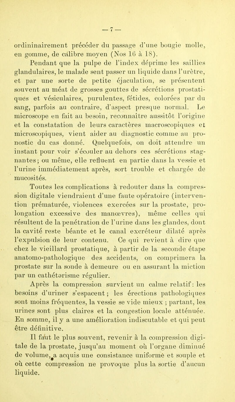 ordininairement précéder du passage d’une bougie molle, en gomme, de calibre moyen (Nos 16 à 18). Pendant que la pulpe de l’index déprime les saillies glandulaires, le malade sent passer un liquide dans l’urètre, et par une sorte de petite éjaculation, se présentent souvent au méat de grosses gouttes de sécrétions prostati- ques et vésiculaires, purulentes, fétides, colorées par du sang, parfois au contraire, d’aspect presque normal. Le microscope en fait au besoin, reconnaître aussitôt l’origine et la constatation de leurs caractères macroscopiques et microscopiques, vient aider au diagnostic comme au pro- nostic du cas donné. Quelquefois, on doit attendre un instant pour voir s’écouler au dehors ces sécrétions stag- nantes; ou même, elle refluent en partie dans la vessie et l’urine immédiatement après, sort trouble et chargée de mucosités. Toutes les complications à redouter dans la compres- sion digitale viendraient d’une faute opératoire (interven- tion prématurée, violences exercées sur la prostate, pro- longation excessive des manoevres), même celles qui résultent de la pénétration de l’urine dans les glandes, dont la cavité reste béante et le canal excréteur dilaté après l’expulsion de leur contenu. Ce qui revient à dire que chez le vieillard prostatique, à partir de la seconde étape anatomo-pathologique des accidents, on comprimera la prostate sur la sonde à demeure ou en assurant la miction par un cathétorisme régulier. Après la compression survient un calme relatif : les besoins d’uriner s’espacent ; les érections pathologiques sont moins fréquentes, la vessie se vide mieux ; partant, les urines sont plus claires et la congestion locale atténuée. En somme, il y a une amélioration indiscutable et qui peut être définitive. Il faut le plus souvent, revenir à la compression digi- tale de la prostate, jusqu’au moment où l’organe diminué de volume,#a acquis une consistance uniformè et souple et ou cette compression ne provoque plus la sortie d’aucun liquide.