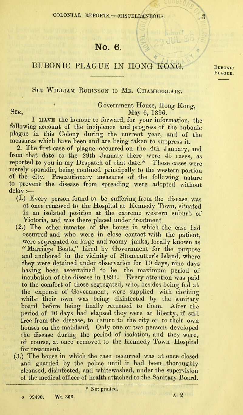No. 6. BUBONIC PLAGUE IN HONG KONG, Sir William Robinson to Mr. Chamberlain. Government House, Hong Kong, Sir, May 6, 1896. I have the honour to forward, for your information, the following account of the incipience and progress of the bubonic plague in this Colony during the current year, and of the measures which have been and are being taken to suppress it. 2. The first case of plague occurred on the 4th January, and from that date to the 29th January there were 45 cases, as reported to you in my Despatch of that date.* Those cases were merely sporadic, being confined principally to the western portion of the city. Precautionary measures of the following nature to prevent the disease from spreading were adopted without delay:— (1.) Every person found to be suffering from the disease was at once removed to the Hospital at Kennedy Town, situated in an isolated position at the extreme western suburb of Victoria, and was there placed under treatment. (2.) The other inmates of the house in which the case had occurred and who were in close contact with the patient, were segregated on large and roomy junks, locally known as Marriage Boats,” hired by Government for the purpose and anchored in the vicinity of Stonecutter’s Island, where they were detained under observation for 10 days, nine days having been ascertained to be the maximum period of incubation of the disease in 1894. Every attention was paid to the comfort of those segregated, who, besides being fed at the expense of Government, were supplied with clothing whilst their own was being disinfected by the sanitary board before being finally returned to them. After the period of 10 days had elapsed they were at liberty, if still free from the disease, to return to the city or to their own houses on the mainland. Only one or two persons developed the disease during the period of isolation, and they were, of course, at once removed to the Kennedy Town Hospital for treatment. (3.) The house in which the case occurred was at once closed and guarded by the police until it had been thoroughly cleansed, disinfected, and whitewashed, under the supervision of the medical officer of health attached to the Sanitary Board. * Not printed. 0 92490. Wt. 366. A 2 Bubonic