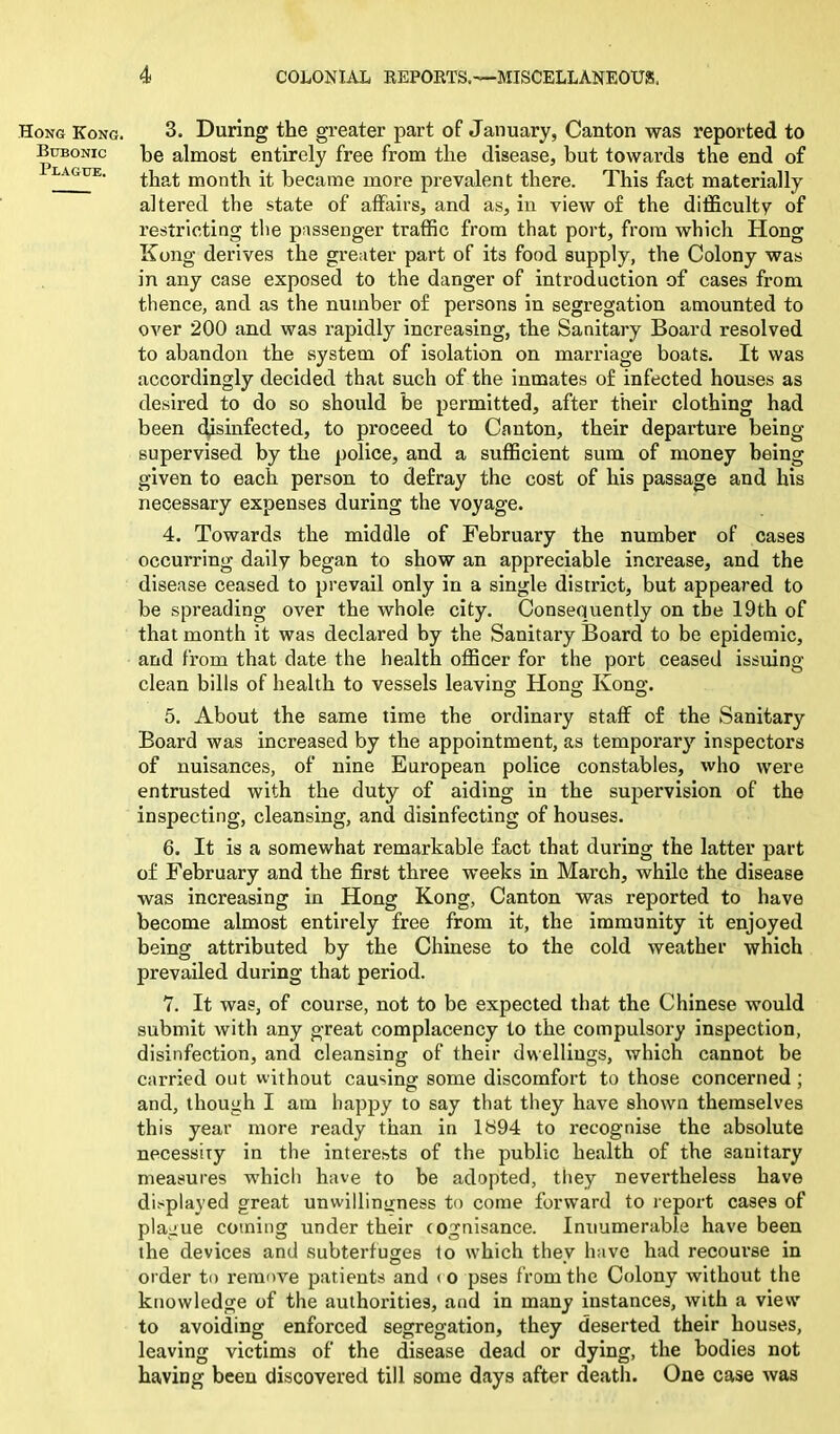 Hong Kong. Bubonic Plague. 3. During the greater part of January, Canton was reported to be almost entirely free from the disease, but towards the end of that month it became more prevalent there. This fact materially altered the state of affairs, and as, in view of the difficulty of restricting the passenger traffic from that port, from which Hong Kong derives the greater part of its food supply, the Colony was in any case exposed to the danger of introduction of cases from thence, and as the number of persons in segregation amounted to over 200 and was rapidly increasing, the Sanitary Board resolved to abandon the system of isolation on marriage boats. It was accordingly decided that such of the inmates of infected houses as desired to do so should be permitted, after their clothing had been disinfected, to proceed to Canton, their departure being supervised by the police, and a sufficient sum of money being given to each person to defray the cost of his passage and his necessary expenses during the voyage. 4. Towards the middle of February the number of cases occurring daily began to show an appreciable increase, and the disease ceased to prevail only in a single district, but appeared to be spreading over the whole city. Consequently on the 19th of that month it was declared by the Sanitary Board to be epidemic, and from that date the health officer for the port ceased issuing clean bills of health to vessels leaving Hong Kong. 5. About the same time the ordinary staff of the Sanitary Board was increased by the appointment, as temporary inspectors of nuisances, of nine European police constables, who were entrusted with the duty of aiding in the supervision of the inspecting, cleansing, and disinfecting of houses. 6. It is a somewhat remarkable fact that during the latter part of February and the first three weeks in March, while the disease was increasing in Hong Kong, Canton was reported to have become almost entirely free from it, the immunity it enjoyed being attributed by the Chinese to the cold weather which prevailed during that period. 7. It was, of course, not to be expected that the Chinese would submit with any great complacency to the compulsory inspection, disinfection, and cleansing of their dwellings, which cannot be carried out without causing some discomfort to those concerned ; and, though I am happy to say that they have shown themselves this year more ready than in 1894 to recognise the absolute necessity in the interests of the public health of the sanitary measures which have to be adopted, they nevertheless have displayed great unwillingness to come forward to report cases of plague coming under their cognisance. Innumerable have been the devices and subterfuges to which they have had recourse in order to remove patients and < o pses from the Colony without the knowledge of the authorities, and in many instances, with a view to avoiding enforced segregation, they deserted their houses, leaving victims of the disease dead or dying, the bodies not having been discovered till some days after death. One case was