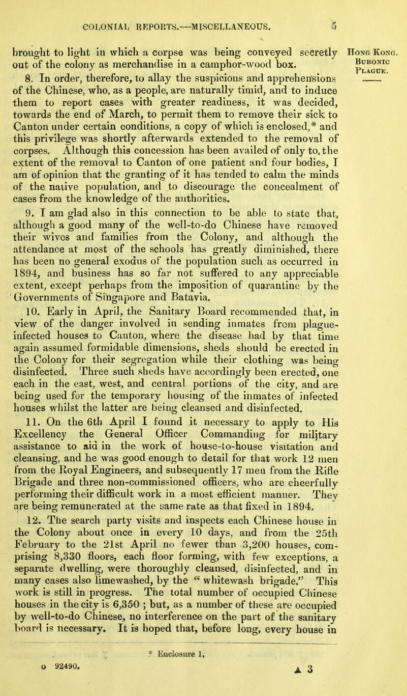brought to light in which a corpse was being conveyed secretly out of the colony as merchandise in a camphor-wood box. 8. In order, therefore, to allay the suspicions and apprehensions of the Chinese, who, as a people, are naturally timid, and to induce them to report cases with greater readiness, it was decided, towards the end of March, to permit them to remove their sick to Canton under certain conditions, a copy of which is enclosed,* and this privilege was shortly afterwards extended to the removal of corpses. Although this concession has been availed of only to. the extent of the removal to Canton of one patient and four bodies, I am of opinion that the granting of it has tended to calm the minds of the native population, and to discourage the concealment of cases from the knowledge of the authorities. 9. I am glad also in this connection to be able to state that, although a good many of the well-to-do Chinese have removed their wives and families from the Colony, and although the attendance at most of the schools has greatly diminished, there has been no general exodus of the population such as occurred in 1894, and business has so far not suffered to any appreciable extent, except perhaps from the imposition of quarantine by the ' Governments of Singapore and Batavia. 10. Early in April, the Sanitary Board recommended that, in view of the danger involved in sending inmates from plague- infected houses to Canton, where the disease had by that time again assumed formidable dimensions, sheds should be erected in the Colony for their segregation while their clothing was being disinfected. Three such sheds have accordingly been erected, one each in the east, west, and central portions of the city, and are being used for the temporary housing of the inmates of infected houses whilst the latter are being cleansed and disinfected. 11. On the 6tb April I found it necessary to apply to His Excellency the General Officer Commanding for military assistance to aid in the work of house-to-house visitation and cleansing, and he was good enough to detail for that work 12 men from the Royal Engineers, and subsequently 17 men from the Rifle Brigade and three non-commissioned officers, who are cheerfully performing their difficult work in a most efficient manner. They are being remunerated at the same rate as that fixed in 1894, 12. The search party visits and inspects each Chinese house in the Colony about once in every 10 days, and from the 25th February to the 21st April no fewer than 3,200 houses, com- prising 8,330 floors, each floor forming, with few exceptions, a separate dwelling, were thoroughly cleansed, disinfected, and in many cases also limewashed, by the <£ whitewash brigade.” This work is still in progress. The total number of occupied Chinese houses in the city is 6,350 ; but, as a number of these are occupied by well-to-do Chinese, no interference on the part of the sanitary board is necessary. It is hoped that, before long, every bouse in Hong Kong. Bubonic Plague. A 3 o 92490.