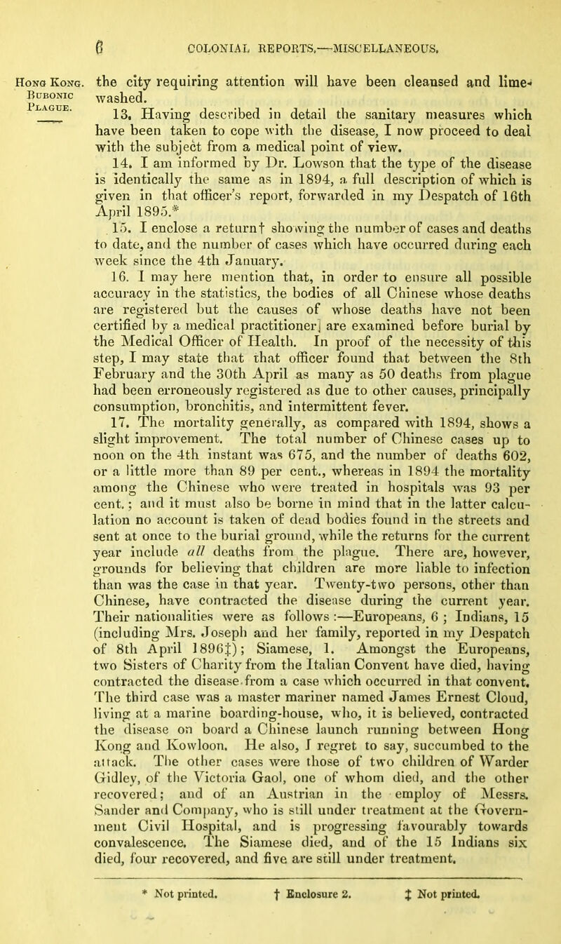 Hong Kong. Bubonic Plague. 6 COLONIAL REPORTS.—MISCELLANEOUS. the city requiring attention will have been cleansed and lime- washed. 13. Having described in detail the sanitary measures which have been taken to cope with the disease, I now proceed to deal with the subject from a medical point of view. 14. I am informed by Dr. Lowson that the type of the disease is identically the same as in 1894, a full description of which is given in that officer’s report, forwarded in my Despatch of 16th April 1895.* 15. I enclose a returnf showing the number of cases and deaths to date, and the number of cases which have occurred during each week since the 4th January. 16. I may here mention that, in order to ensure all possible accuracy in the statistics, the bodies of all Chinese whose deaths are registered but the causes of whose deaths have not been certified by a medical practitioner] are examined before burial by the Medical Officer of Health. In proof of the necessity of this step, I may state that that officer found that between the 8th February and the 30tli April as many as 50 deaths from plague had been erroneously registered as due to other causes, principally consumption, bronchitis, and intermittent fever. 17. The mortality generally, as compared with 1894, shows a slight improvement. The total number of Chinese cases up to noon on the 4th instant was 675, and the number of deaths 602, or a little more than 89 per cent., whereas in 1894 the mortality among the Chinese who were treated in hospitals was 93 per cent.; and it must also be borne in mind that in the latter calcu- lation no account is taken of dead bodies found in the streets and sent at once to the burial ground, while the returns for the current year include all deaths from the plague. There are, however, grounds for believing that children are more liable to infection than was the case in that year. Twenty-two persons, other than Chinese, have contracted the disease during the current year. Their nationalities were as follows :—Europeans, 6 ; Indians, 15 (including Mrs. Joseph and her family, reported in my Despatch of 8th April 1896J); Siamese, 1. Amongst the Europeans, two Sisters of Charity from the Italian Convent have died, having contracted the disease, from a case which occurred in that convent. The third case was a master mariner named James Ernest Cloud, living at a marine boarding-house, who, it is believed, contracted the disease on board a Chinese launch running between Hong Kong and Kowloon. He also, I regret to say, succumbed to the a)tack. The other cases were those of two children of Warder Gidlev, of the Victoria Gaol, one of whom died, and the other recovered; and of an Austrian in the employ of Messrs. Sander and Company, who is still under treatment at the Govern- ment Civil Hospital, and is progressing favourably towards convalescence. The Siamese died, and of the 15 Indians six died, four recovered, and five are still under treatment.